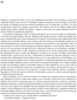 25
Dempsey, al volante del coche, recorría las inmediaciones de Pastor's Bay. Llevaba un mapa en el
asiento del copiloto, pero rara vez lo consultaba. Ya había examinado la zona en Google y creía saber
por dónde iba. Dempsey poseía una memoria prodigiosa para las fotografías, las cifras y los más
insignificantes detalles de cualquier conversación. No obstante, rara vez la exhibía, porque había
pasado mucho tiempo rodeado de hombres a quienes un don como ése podía inquietarlos hasta el
punto de inducirlos a plantearse aniquilarlo.
Esa mañana, al despertarse, Ryan y él habían descubierto que Tommy no estaba en su habitación,
ni el coche en el aparcamiento. Ante eso, Dempsey había dejado una nota a Tommy por debajo de la
puerta comunicándole que se iban a desayunar. En recepción, la descomunal mujer lipídica había sido
sustituida por un hombre fibroso y seco como un palo de escoba con una dentadura postiza de un
brillo deslumbrante, que les informó de la existencia de una cafetería a unos quinientos metros al
oeste del hotel. El cielo se había despejado parcialmente, dejando a la vista manchas azules; aun así,
hacía un frío anormal para esa época del año, y sintieron el viento en la cara mientras se dirigían a
pie hacia la cafetería. Una vez allí, ocuparon un reservado en un rincón, y Ryan pidió el desayuno
más abundante del menú, en tanto que Dempsey se conformó con un café y un bagel. Nunca había
comido mucho a primera hora del día, y últimamente no andaba muy bien del estómago. Leyó el
periódico del establecimiento mientras Ryan comía, pero era una publicación local de Bangor y no
contenía nada que los atañera. En ese momento la prensa se volcaba principalmente en las elecciones
de medio mandato; Dempsey, absorto como estaba en sus propias dificultades, casi se había olvidado
de ellas. No recordaba la última vez que había votado. Se sentía culpable por eso. Lo veía como un
aspecto más de su pérdida de control, de su sometimiento a los planes y motivaciones de otros. Se
prometió empezar a votar otra vez si sobrevivía. Le pareció una ambición modesta y asequible a
largo plazo: el hecho de votar, no sobrevivir. De momento, conservar la vida era una preocupación
que debía resolverse día a día.
Ryan se disculpó y fue al lavabo de hombres. Por delante de la cafetería pasó un coche patrulla,
pero Dempsey no volvió la cabeza para seguirlo con la mirada. Se fijó en los otros clientes de la
cafetería. En su mayoría eran gente mayor, y la camarera parecía conocerlos a todos por su nombre.
Dempsey calculó que, en aquel establecimiento, Ryan era la persona más joven por una década o más.
Cerró los ojos y pensó en lo agradable que sería quedarse allí sentado un par de horas rodeado de
amigos, sin más obligaciones ese día que pegar la hebra y hacer planes para la siguiente comida. No
necesitaba imaginar cómo era ser viejo. Ya se sentía viejo, y a él la muerte le parecía más cercana que
incluso al más anciano de los parroquianos presentes en la cafetería.
Cuando volvió a abrir los ojos, Tommy Morris se hallaba de pie ante él.
—¿Ya habéis acabado? —preguntó Tommy.
 