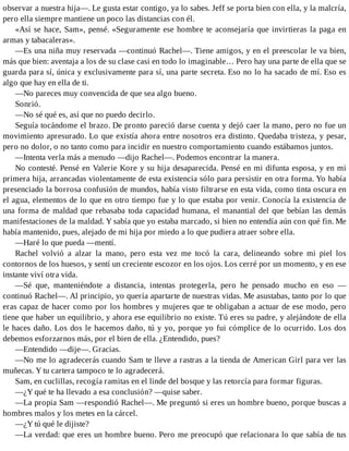 observar a nuestra hija—. Le gusta estar contigo, ya lo sabes. Jeff se porta bien con ella, y la malcría,
pero ella siempre mantiene un poco las distancias con él.
«Así se hace, Sam», pensé. «Seguramente ese hombre te aconsejaría que invirtieras la paga en
armas y tabacaleras».
—Es una niña muy reservada —continuó Rachel—. Tiene amigos, y en el preescolar le va bien,
más que bien: aventaja a los de su clase casi en todo lo imaginable… Pero hay una parte de ella que se
guarda para sí, única y exclusivamente para sí, una parte secreta. Eso no lo ha sacado de mí. Eso es
algo que hay en ella de ti.
—No pareces muy convencida de que sea algo bueno.
Sonrió.
—No sé qué es, así que no puedo decirlo.
Seguía tocándome el brazo. De pronto pareció darse cuenta y dejó caer la mano, pero no fue un
movimiento apresurado. Lo que existía ahora entre nosotros era distinto. Quedaba tristeza, y pesar,
pero no dolor, o no tanto como para incidir en nuestro comportamiento cuando estábamos juntos.
—Intenta verla más a menudo —dijo Rachel—. Podemos encontrar la manera.
No contesté. Pensé en Valerie Kore y su hija desaparecida. Pensé en mi difunta esposa, y en mi
primera hija, arrancadas violentamente de esta existencia sólo para persistir en otra forma. Yo había
presenciado la borrosa confusión de mundos, había visto filtrarse en esta vida, como tinta oscura en
el agua, elementos de lo que en otro tiempo fue y lo que estaba por venir. Conocía la existencia de
una forma de maldad que rebasaba toda capacidad humana, el manantial del que bebían las demás
manifestaciones de la maldad. Y sabía que yo estaba marcado, si bien no entendía aún con qué fin. Me
había mantenido, pues, alejado de mi hija por miedo a lo que pudiera atraer sobre ella.
—Haré lo que pueda —mentí.
Rachel volvió a alzar la mano, pero esta vez me tocó la cara, delineando sobre mi piel los
contornos de los huesos, y sentí un creciente escozor en los ojos. Los cerré por un momento, y en ese
instante viví otra vida.
—Sé que, manteniéndote a distancia, intentas protegerla, pero he pensado mucho en eso —
continuó Rachel—. Al principio, yo quería apartarte de nuestras vidas. Me asustabas, tanto por lo que
eras capaz de hacer como por los hombres y mujeres que te obligaban a actuar de ese modo, pero
tiene que haber un equilibrio, y ahora ese equilibrio no existe. Tú eres su padre, y alejándote de ella
le haces daño. Los dos le hacemos daño, tú y yo, porque yo fui cómplice de lo ocurrido. Los dos
debemos esforzarnos más, por el bien de ella. ¿Entendido, pues?
—Entendido —dije—. Gracias.
—No me lo agradecerás cuando Sam te lleve a rastras a la tienda de American Girl para ver las
muñecas. Y tu cartera tampoco te lo agradecerá.
Sam, en cuclillas, recogía ramitas en el linde del bosque y las retorcía para formar figuras.
—¿Y qué te ha llevado a esa conclusión? —quise saber.
—La propia Sam —respondió Rachel—. Me preguntó si eres un hombre bueno, porque buscas a
hombres malos y los metes en la cárcel.
—¿Y tú qué le dijiste?
—La verdad: que eres un hombre bueno. Pero me preocupó que relacionara lo que sabía de tus
 