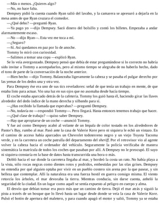 —Más o menos. ¿Quieres algo?
—No, no hace falta.
Dempsey pidió la cuenta cuando Ryan salió del lavabo, y la camarera se apresuró a dejarla en la
mesa antes de que Ryan cruzara el comedor.
—¿Qué debo? —preguntó Ryan.
—Ya pago yo —dijo Dempsey. Sacó dinero del bolsillo y contó los billetes. Empezaba a andar
alarmantemente escaso.
—No —dijo Ryan—. Esta vez me toca a mí.
—¿Seguro?
—Sí. Así quedamos en paz por lo de anoche.
Tommy lo miró con curiosidad.
—Salimos a tomar una copa —explicó Ryan.
Se lo veía avergonzado. Dempsey pensó que debía de estar preguntándose si lo correcto no habría
sido invitar a Tommy a acompañarlos, pero al mismo tiempo se alegraba de no haberlo hecho, dado
el tono de parte de la conversación de la noche anterior.
—Bien hecho —dijo Tommy. Balanceaba ligeramente la cabeza y se pasaba el pulgar derecho por
las yemas de los dedos una y otra vez.
Para Dempsey ése era uno de sus tics reveladores: señal de que tenía un trabajo en mente, de que
estaba listo para actuar. Vio una luz en sus ojos que no asomaba desde hacía tiempo.
El coche estaba aparcado detrás de la cafetería. Tommy los guió hasta él, haciendo girar las llaves
alrededor del dedo índice de la mano derecha y silbando para sí.
—¿Has recibido la llamada que esperabas? —preguntó Dempsey.
—No, todavía no —respondió Tommy—. Pero llegará. Hasta entonces tenemos trabajo que hacer.
—¿Qué clase de trabajo? —quiso saber Dempsey.
—Hay que apropiarse de un coche —anunció Tommy.
Y fue así como Dempsey acabó al volante de un Impala de color tostado en los alrededores de
Pastor's Bay, rumbo al mar. Pasó ante la casa de Valerie Kore pero ni siquiera le echó un vistazo. En
el camino de acceso había aparcados un Chevrolet todoterreno negro y un viejo Toyota Tacoma
verde, y en la carretera un coche patrulla del departamento del sheriff. Por el retrovisor vio al agente
volver la cabeza hacia el ordenador del vehículo. Seguramente la policía verificaba de manera
sistemática la matrícula de todos los coches que pasaban por allí. A Dempsey no le preocupó. El suyo
ni siquiera constaría en la base de datos hasta transcurrida una hora o más.
Dobló hacia el sur donde la carretera llegaba al mar, y bordeó la costa un rato. No había playa a
la vista, sólo rocas negras como dientes rotos y podridos, embestidas por las olas grises. Dempsey
no entendía por qué alguien optaba por vivir en un pueblo costero sin arena por la que pasear, y sin
belleza que contemplar. Allí la naturaleza era una fuerza hostil en guerra consigo misma. El viento
retorcía los árboles, el mar devoraba la tierra. Mientras conducía, sin darse cuenta, anheló la
seguridad de la ciudad. En un lugar como aquél se sentía expuesto al peligro en cuerpo y alma.
El desvío que debían tomar era poco más que un camino de tierra. Dejó el mar atrás y siguió la
pista a través de un bosque que lo llevó hasta un lugar desde donde se veía la casa de Valerie Kore.
Pulsó el botón de apertura del maletero, y para cuando apagó el motor y salió, Tommy ya se estaba
 