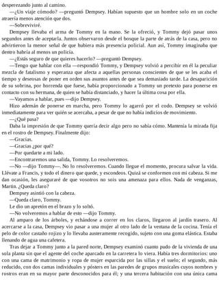 desperezando junto al camino.
—¿Un viaje cómodo? —preguntó Dempsey. Habían supuesto que un hombre solo en un coche
atraería menos atención que dos.
—Sobreviviré.
Dempsey llevaba el arma de Tommy en la mano. Se la ofreció, y Tommy dejó pasar unos
segundos antes de aceptarla. Juntos observaron desde el bosque la parte de atrás de la casa, pero no
advirtieron la menor señal de que hubiera más presencia policial. Aun así, Tommy imaginaba que
dentro habría al menos un policía.
—¿Estás seguro de que quieres hacerlo? —preguntó Dempsey.
—Tengo que hablar con ella —respondió Tommy, y Dempsey volvió a percibir en él la peculiar
mezcla de fatalismo y esperanza que afecta a aquellas personas conscientes de que se les acaba el
tiempo y deseosas de poner en orden sus asuntos antes de que sea demasiado tarde. La desaparición
de su sobrina, por horrenda que fuese, había proporcionado a Tommy un pretexto para ponerse en
contacto con su hermana, de quien se había distanciado, y hacer la última cosa por ella.
—Vayamos a hablar, pues —dijo Dempsey.
Hizo ademán de ponerse en marcha, pero Tommy lo agarró por el codo. Dempsey se volvió
inmediatamente para ver quién se acercaba, a pesar de que no había indicios de movimiento.
—¿Qué pasa?
Daba la impresión de que Tommy quería decir algo pero no sabía cómo. Mantenía la mirada fija
en el rostro de Dempsey. Finalmente dijo:
—Gracias.
—Gracias ¿por qué?
—Por quedarte a mi lado.
—Encontraremos una salida, Tommy. Lo resolveremos.
—No —dijo Tommy—. No lo resolveremos. Cuando llegue el momento, procura salvar la vida.
Llévate a Francis, y todo el dinero que quede, y escondeos. Quizá se conformen con mi cabeza. Si me
dan ocasión, les aseguraré de que vosotros no sois una amenaza para ellos. Nada de venganzas,
Martin. ¿Queda claro?
Dempsey asintió con la cabeza.
—Queda claro, Tommy.
Le dio un apretón en el brazo y lo soltó.
—No volveremos a hablar de esto —dijo Tommy.
Al amparo de los árboles, y echándose a correr en los claros, llegaron al jardín trasero. Al
acercarse a la casa, Dempsey vio pasar a una mujer al otro lado de la ventana de la cocina. Tenía el
pelo de color castaño rojizo y lo llevaba austeramente recogido, sujeto con una goma elástica. Estaba
llenando de agua una cafetera.
Tras dejar a Tommy junto a la pared norte, Dempsey examinó cuanto pudo de la vivienda de una
sola planta sin que el agente del coche aparcado en la carretera lo viera. Había tres dormitorios: uno
con una cama de matrimonio y ropa de mujer esparcida por las sillas y el suelo; el segundo, más
reducido, con dos camas individuales y pósters en las paredes de grupos musicales cuyos nombres y
rostros eran en su mayor parte desconocidos para él; y una tercera habitación con una única cama
 