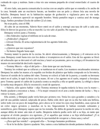 rodeada de cajas y maletas. Junto a ésta vio una ventana pequeña de cristal esmerilado: el cuarto de
baño.
Al otro lado, una puerta comunicaba la cocina con un amplio salón que se extendía a lo ancho de
la casa. Sentado ante un escritorio barato, un hombre con un polo y chinos leía una novela de
bolsillo. Dempsey buscó en la habitación equipo de grabación o vigilancia pero no vio nada.
Aguardó, y entonces apareció un segundo hombre. Vestía pantalón negro y camisa azul de manga
larga. Ambos portaban Glocks de calibre 22 al cinto.
No eran polis, sino el FBI.
Al cabo de un momento, Valerie Kore entró en el salón y entregó una taza de café a cada uno.
Ellos le dieron las gracias y ella se marchó. La vio salir al pasillo. No regresó.
Dempsey volvió junto a Tommy.
—Dos federales vigilan el teléfono en la sala de estar.
—¿Federales? ¿Seguro?
—Llevan Glocks. El arma reglamentaria de los agentes federales.
—Mierda.
—¿Quieres que nos vayamos?
—Ya hemos llegado hasta aquí.
Tommy tanteó la puerta de la cocina. Se abrió silenciosamente, y Dempsey y él entraron en la
casa. Dempsey contó hasta tres con los dedos e irrumpieron en el salón. Uno de los agentes se llevó
tal sobresalto que se derramó el café encima y lanzó un juramento, pero su colega y él levantaron las
manos sin necesidad de decírselo siquiera.
—Tommy Morris —dijo el del polo—. Esto tiene que ser una broma.
Tommy les ordenó que se callaran y se tumbaran en el suelo. Los mantuvo encañonados mientras
Dempsey les ataba las manos a la espalda con bridas de plástico que había comprado en la ferretería.
Oyeron el sonido de la cadena del váter. Tommy se colocó al lado de la puerta, y cuando su hermana
entró en el salón, le tapó la boca con la mano. Al ver a los agentes en el suelo, empezó a forcejear,
pero Tommy apretó el cañón de la pistola contra su mejilla y ella se quedó quieta. La obligó a darse
la vuelta muy despacio. Ella lo reconoció y trató de apartarse.
—Valerie, sólo quiero hablar —dijo Tommy mientras le tapaba todavía la boca con la mano—.
Puedo ayudarte a encontrar a Anna. —Y la mujer renunció en el acto a todo intento de lucha—. Voy a
retirar la mano, ¿vale?
Ella asintió, y Dempsey pudo verla bien por primera vez. Tenía los ojos grandes y castaños y la
piel de una palidez natural, salpicada de pecas. Había oído decir que en su día fue toda una belleza,
sobre todo con un poco de maquillaje, pero ahora se le veían los ojos muy hundidos, unas ojeras de
un color negro grisáceo y manchas en la tez. Seguramente le habían recetado calmantes y
somníferos, pero Dempsey supuso que no los tomaba. No debía de gustarle pasarse la noche en vela,
aunque debía de temer aún más el sueño. Despierta todavía podía serle útil a su hija, en tanto que
acogerse al olvido pasajero era egoísmo. ¿Y si aquellos que tenían a su hija telefoneaban? ¿Y si
estaba dormida y por alguna razón perdía la oportunidad de recuperar a Anna sana y salva?
—¿Para qué has venido? —preguntó ella—. Ya tengo bastantes problemas.
—Ya te lo he dicho. Quiero ayudarte. Ven, vamos a otra habitación donde podamos hablar a solas.
 