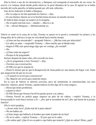 Ella lo llevó a uno de los dormitorios, y Dempsey oyó enseguida el murmullo de sus voces. Se
acercó a la ventana, desde donde podía observar la parte delantera de la casa. El agente no se había
movido del coche patrulla, ni habían pasado por allí más vehículos.
Uno de los federales le habló a Dempsey.
—Por tu culpa se me han quemado los huevos —dijo.
—Es una lástima. Quizás así se te hinchen hasta alcanzar un tamaño normal.
El federal dejó escapar un suspiro en la moqueta.
—No sé quién está más loco —añadió—, Morris o tú.
—Yo —afirmó Dempsey—. Definitivamente yo.
Valerie se sentó en la cama de su hija. Tommy se apoyó en la pared y contempló los pósters y las
fotografías de la sobrina a la que no veía desde hacía mucho tiempo.
—¿Cómo me has encontrado? —preguntó Valerie—. ¿Me has visto por televisión?
—Lo sabía ya antes —respondió Tommy—. Hace mucho que sé dónde estás.
—Según el FBI, esto quizá tenga algo que ver contigo. ¿Es verdad?
—No.
—¿Cómo estás tan seguro?
—Porque lo he preguntado.
Incluso después de tantos años, ella recordó ese tono.
—¿Se lo preguntaste a Joey Toomey? —dijo.
—Tuvimos una conversación.
—El FBI cree que lo mataste tú.
—Pensé lo mismo que tú: que la desaparición de Anna podía ser una manera de llegar a mí. Tenía
que asegurarme de que no era así.
—¿Y matarlo te sirvió para convencerte?
—No. Matarlo me sirvió para sentirme mejor.
En la cara de Valerie se advertía aversión, pero tal sentimiento se entremezclaba con otra
emoción. «Quizá», pensó Tommy, «queda todavía en ella algo de la vieja sangre».
—Dicen que tienes problemas.
—¿Quién lo dice?
—El FBI. Dicen que Oweny Farrell ha puesto precio a tu cabeza.
—Oweny Farrell no podría pagar siquiera un pelo de mi cabeza —replicó Tommy, y la
bravuconada le sonó hueca incluso a él—. ¿Por qué te escondiste de mí? ¿Por qué huiste de tu propia
familia?
Ella lo miró perpleja.
—¿Acaso estás loco? ¿Estás mal de la puta cabeza?
—No me hables así.
—¿Cómo tengo que hablarle al hombre que mató al padre de mi hija?
—Yo no lo sabía —replicó Tommy—. Te juro que no lo sabía.
—¿No sabías qué? ¿Que él era su padre o que había que matarlo? ¿Qué no sabías? Dime, ¿qué?
 