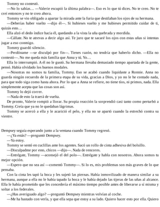 Tommy no contestó.
—No lo sabías… —Valerie escupió la última palabra—. Eso es lo que tú dices. No te creo. No te
creí entonces y no te creo ahora.
Tommy se vio obligado a apartar la mirada ante la furia que destilaban los ojos de su hermana.
—Deberías haber vuelto —dijo él—. Si hubieses vuelto y me hubieses permitido cuidar de ti,
quizás esto…
Ella alzó el dedo índice hacia él, quedando a la vista la uña quebrada y mordida.
—Cállate. No te atrevas a decir algo así. Te juro que te sacaré los ojos con estas uñas si intentas
jugar a eso conmigo.
Tommy guardó silencio.
—Perdóname —se disculpó por fin—. Tienes razón, no tendría que haberlo dicho. —Ella no
contestó—. No me queda más familia que Anna y tú. Yo…
Ella lo interrumpió. A él no le gustó. Su hermana llevaba demasiado tiempo apartada de la gente,
pensó. Había olvidado los buenos modales.
—Nosotras no somos tu familia, Tommy. Eso se acabó cuando liquidaste a Ronnie. Anna no
guarda ningún recuerdo de la primera etapa de su vida, gracias a Dios, y yo no le he contado nada,
para que todo siga como hasta ahora. Por lo que a Anna se refiere, no tiene tíos, ni primos, nada. Ella
simplemente acepta que las cosas son así.
Tommy lo dejó correr.
—Nada de esto la traerá de vuelta.
De pronto, Valerie rompió a llorar. Su propia reacción la sorprendió casi tanto como perturbó a
Tommy. Creía que ya no le quedaban lágrimas.
Tommy se acercó a ella y le acarició el pelo, y ella no se apartó cuando la estrechó contra su
vientre.
Dempsey seguía esperando junto a la ventana cuando Tommy regresó.
—¿Ya estás? —preguntó Dempsey.
—Ya estoy.
Tommy se sentó en cuclillas ante los agentes. Sacó un rollo de cinta adhesiva del bolsillo.
—Disculpadme por esto, chicos —dijo—. Nada de rencores.
—Entrégate, Tommy —aconsejó el del polo—. Entrégate y habla con nosotros. Ahora somos tu
mejor opción.
—Espero que no sea así —comentó Tommy—. Si lo es, mis problemas son más graves de lo que
pensaba.
Con la cinta les tapó la boca y les sujetó las piernas. Había inmovilizado de manera similar a su
hermana, aunque a ella no le había tapado la boca y le había dejado las tijeras de las uñas al alcance.
Ella le había prometido que les concedería el máximo tiempo posible antes de liberarse a sí misma y
soltar a los federales.
—¿Has averiguado algo? —preguntó Dempsey mientras volvían al coche.
—Me ha bastado con verla, y que ella sepa que estoy a su lado. Quiero hacer esto por ella. Quiero
 