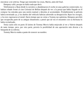 encontrar a mi sobrina. Tengo que enmendar las cosas, Martin, antes del final.
Dempsey calló, porque no había nada que decir.
Telefonearon a Ryan desde la carretera y abandonaron el coche en unas galerías comerciales. Lo
habían robado frente al cine Colonial de Belfast después de ver a la pareja que había llegado en él
comprar las entradas para una sesión matinal y dárselas al acomodador. Probablemente la película
habría terminado ya, y los dueños del vehículo habrían advertido su desaparición. Ryan los recogió,
y los tres regresaron al motel. Hacía tiempo que no veían a Tommy tan optimista. Dempsey percibió
que recuperaba parte de su antiguo dinamismo y pensó que tal vez el encuentro con su hermana lo
había revitalizado.
Tenía razón sólo en parte. El ánimo de Tommy Morris había mejorado al ver a Valerie después
de tanto tiempo, pero, por otra parte, preveía la posibilidad de una aportación más directa a la
búsqueda de su sobrina.
Tommy Morris estaba a punto de conocer un nombre.
 