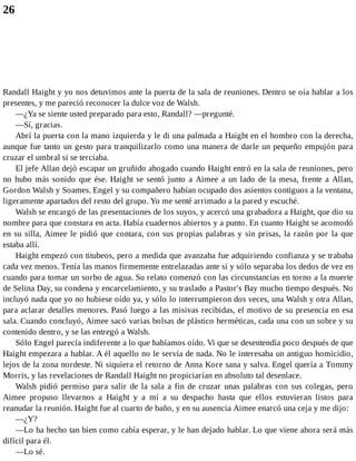 26
Randall Haight y yo nos detuvimos ante la puerta de la sala de reuniones. Dentro se oía hablar a los
presentes, y me pareció reconocer la dulce voz de Walsh.
—¿Ya se siente usted preparado para esto, Randall? —pregunté.
—Sí, gracias.
Abrí la puerta con la mano izquierda y le di una palmada a Haight en el hombro con la derecha,
aunque fue tanto un gesto para tranquilizarlo como una manera de darle un pequeño empujón para
cruzar el umbral si se terciaba.
El jefe Allan dejó escapar un gruñido ahogado cuando Haight entró en la sala de reuniones, pero
no hubo más sonido que ése. Haight se sentó junto a Aimee a un lado de la mesa, frente a Allan,
Gordon Walsh y Soames. Engel y su compañero habían ocupado dos asientos contiguos a la ventana,
ligeramente apartados del resto del grupo. Yo me senté arrimado a la pared y escuché.
Walsh se encargó de las presentaciones de los suyos, y acercó una grabadora a Haight, que dio su
nombre para que constara en acta. Había cuadernos abiertos y a punto. En cuanto Haight se acomodó
en su silla, Aimee le pidió que contara, con sus propias palabras y sin prisas, la razón por la que
estaba allí.
Haight empezó con titubeos, pero a medida que avanzaba fue adquiriendo confianza y se trababa
cada vez menos. Tenía las manos firmemente entrelazadas ante sí y sólo separaba los dedos de vez en
cuando para tomar un sorbo de agua. Su relato comenzó con las circunstancias en torno a la muerte
de Selina Day, su condena y encarcelamiento, y su traslado a Pastor's Bay mucho tiempo después. No
incluyó nada que yo no hubiese oído ya, y sólo lo interrumpieron dos veces, una Walsh y otra Allan,
para aclarar detalles menores. Pasó luego a las misivas recibidas, el motivo de su presencia en esa
sala. Cuando concluyó, Aimee sacó varias bolsas de plástico herméticas, cada una con un sobre y su
contenido dentro, y se las entregó a Walsh.
Sólo Engel parecía indiferente a lo que habíamos oído. Vi que se desentendía poco después de que
Haight empezara a hablar. A él aquello no le servía de nada. No le interesaba un antiguo homicidio,
lejos de la zona nordeste. Ni siquiera el retorno de Anna Kore sana y salva. Engel quería a Tommy
Morris, y las revelaciones de Randall Haight no propiciarían en absoluto tal desenlace.
Walsh pidió permiso para salir de la sala a fin de cruzar unas palabras con sus colegas, pero
Aimee propuso llevarnos a Haight y a mí a su despacho hasta que ellos estuvieran listos para
reanudar la reunión. Haight fue al cuarto de baño, y en su ausencia Aimee enarcó una ceja y me dijo:
—¿Y?
—Lo ha hecho tan bien como cabía esperar, y le han dejado hablar. Lo que viene ahora será más
difícil para él.
—Lo sé.
 