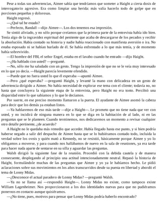 Pese a todas sus advertencias, Aimee sabía que tendríamos que someter a Haight a cierta dosis de
interrogatorio agresivo. Era como limpiar una herida: más valía hacerlo todo de golpe que en
porciones pequeñas y dolorosas.
Haight regresó.
—¿Qué tal he estado?
—Perfecto, Randall —dijo Aimee—. Los dos tenemos esa impresión.
Se sintió aliviado, y no sólo porque creíamos que la primera parte de la entrevista había ido bien.
Tenía algo de la ingravidez espiritual del penitente que acaba de descargarse de los pecados y recibir
la absolución. Había contado su historia y nadie había reaccionado con manifiesta aversión o ira. No
estaba esposado ni se habían burlado de él. Se había enfrentado a lo que más temía, y de momento
había sobrevivido.
—El hombre del FBI, el señor Engel, estaba en el lavabo cuando he entrado —dijo Haight.
—¿Ha hablado con usted? —pregunté.
—No, sólo me ha saludado con un gesto. Tengo la impresión de que no se le veía muy interesado
en lo que yo decía. —Haight parecía levemente ofendido.
—Puede que no fuera usted lo que él esperaba —apuntó Aimee.
—Pero ¿qué esperaba? —preguntó Haight, y levanté la mano con delicadeza en un gesto de
advertencia dirigido a Aimee. No había necesidad de explorar ese tema con el cliente; todavía no, no
hasta que concluyera la siguiente etapa de la entrevista, pero Haight no era tonto. Percibió una
disparidad entre lo que sabíamos y lo que le decíamos.
Por suerte, en ese preciso momento llamaron a la puerta. El ayudante de Aimee asomó la cabeza
para decir que los demás ya estaban listos.
—Ya hablaremos de eso más tarde —dije a Haight—. Le prometo que no tiene nada que ver con
usted, y no incidirá de ninguna manera en lo que se diga en la habitación de al lado, ni en las
preguntas que se le planteen. Cuando terminemos, nos dedicaremos un momento a revisar cualquier
otro detalle pertinente, ¿de acuerdo?
A Haight no le quedaba más remedio que acceder. Había llegado hasta ese punto, y si bien podría
haberse negado a salir del despacho de Aimee hasta que se lo hubiéramos contado todo, incluida la
verdad sobre los ovnis y quién mató a Kennedy, no se resistió, básicamente porque Aimee y yo lo
obligamos a moverse, y para cuando nos hallábamos de nuevo en la sala de reuniones, ya era tarde
para hacer nada aparte de sentarse en su silla y aguardar las preguntas.
Walsh dirigió la siguiente fase de la reunión. Procedió con la debida cautela y de manera
consecuente, desplegando al principio una actitud intencionadamente neutral. Repasó la historia de
Haight, formulándole muchas de las preguntas que Aimee y yo ya le habíamos hecho. Le pidió
aclaraciones sobre sus movimientos en los años transcurridos desde su puesta en libertad y abordó el
tema de Lonny Midas.
—¿Desconoce el actual paradero de Lonny Midas? —preguntó Walsh.
—Ya no se llama así —respondió Haight—. Lonny Midas no existe, como tampoco existe
William Lagenheimer. Nos proporcionaron a los dos identidades nuevas para que no pudiéramos
ponernos en contacto aunque quisiéramos.
—¿No tiene, pues, motivos para pensar que Lonny Midas podría haberlo encontrado?
 