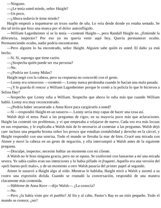 —Ninguno.
—¿Le tenía usted miedo, señor Haight?
—Un poco.
—¿Ahora todavía le tiene miedo?
Haight empezó a toquetearse un trozo suelto de uña. Lo veía desde donde yo estaba sentado. Se
dio tal tirón que hizo una mueca por el dolor autoinfligido.
—William Lagenheimer sí se lo tenía —contestó Haight—, pero Randall Haight no. ¿Entiende la
diferencia, inspector? Por eso yo no quería venir aquí hoy. Quería permanecer oculto.
Permaneciendo oculto, nadie podría encontrarme.
—Pero alguien lo ha encontrado, señor Haight. Alguien sabe quién es usted. El daño ya está
hecho.
—Sí. Sí, supongo que tiene razón.
—¿Sospecha quién puede ser esa persona?
—No.
—¿Podría ser Lonny Midas?
Haight negó con la cabeza, pero su respuesta no concordó con el gesto.
—Lonny era rencoroso —contestó—. Lonny nunca perdonaba cuando le hacían una mala pasada.
—¿Y le guarda él rencor a William Lagenheimer porque le contó a la policía lo que le hicieron a
Selina Day?
—Sospecho que Lonny odia a William. Sospecho que ahora lo odia más que cuando William
habló. Lonny era muy reconcentrado.
—¿Podría haber secuestrado a Anna Kore para cargárselo a usted?
—Sí —respondió Haight en un susurro—. Lonny sería muy capaz de hacer una cosa así.
Walsh dejó el tema. Pasó a las preguntas de rigor, en su mayoría poco más que aclaraciones.
Haight las contestó sin problemas, y vi que empezaba a relajarse de nuevo. Cada vez era más locuaz
en sus respuestas, y le explicaba a Walsh más de lo necesario al contestar a las preguntas. Walsh dejó
caer incluso una pequeña broma sobre los presos que estudian contabilidad y derecho en la cárcel, y
Haight respondió con una sonrisa. Todo el mundo se llevaba la mar de bien. Crucé una mirada con
Aimee y moví la cabeza en un gesto de negación, y ella interrumpió a Walsh antes de la siguiente
pregunta.
—Disculpe, inspector, necesito hablar un momento con mi cliente.
A Walsh no le hizo ninguna gracia, pero no se opuso. Se conformó con lanzarme a mí una mirada
severa. Yo sabía cuáles eran sus intenciones y lo había pillado in fraganti. Aquello era una versión del
«poli bueno-poli malo», y de un momento a otro Walsh pasaría del primer papel al segundo.
Aimee le susurró a Haight algo al oído. Mientras le hablaba, Haight miró a Walsh y asomó a su
rostro una expresión dolida. Cuando se reanudó la conversación, respondió de una manera
claramente más contenida.
—Hábleme de Anna Kore —dijo Walsh—. ¿La conocía?
—No.
—Pero ¿la había visto por el pueblo? Al fin y al cabo, Pastor's Bay es un sitio pequeño. Todo el
mundo se conoce, ¿no?
 