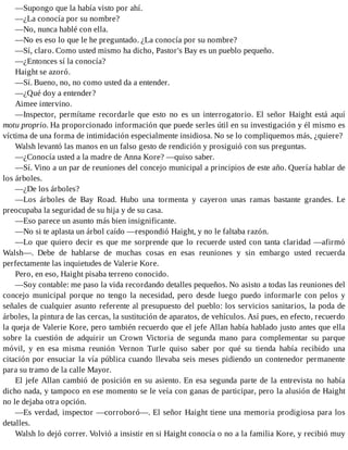 —Supongo que la había visto por ahí.
—¿La conocía por su nombre?
—No, nunca hablé con ella.
—No es eso lo que le he preguntado. ¿La conocía por su nombre?
—Sí, claro. Como usted mismo ha dicho, Pastor's Bay es un pueblo pequeño.
—¿Entonces sí la conocía?
Haight se azoró.
—Sí. Bueno, no, no como usted da a entender.
—¿Qué doy a entender?
Aimee intervino.
—Inspector, permítame recordarle que esto no es un interrogatorio. El señor Haight está aquí
motu proprio. Ha proporcionado información que puede serles útil en su investigación y él mismo es
víctima de una forma de intimidación especialmente insidiosa. No se lo compliquemos más, ¿quiere?
Walsh levantó las manos en un falso gesto de rendición y prosiguió con sus preguntas.
—¿Conocía usted a la madre de Anna Kore? —quiso saber.
—Sí. Vino a un par de reuniones del concejo municipal a principios de este año. Quería hablar de
los árboles.
—¿De los árboles?
—Los árboles de Bay Road. Hubo una tormenta y cayeron unas ramas bastante grandes. Le
preocupaba la seguridad de su hija y de su casa.
—Eso parece un asunto más bien insignificante.
—No si te aplasta un árbol caído —respondió Haight, y no le faltaba razón.
—Lo que quiero decir es que me sorprende que lo recuerde usted con tanta claridad —afirmó
Walsh—. Debe de hablarse de muchas cosas en esas reuniones y sin embargo usted recuerda
perfectamente las inquietudes de Valerie Kore.
Pero, en eso, Haight pisaba terreno conocido.
—Soy contable: me paso la vida recordando detalles pequeños. No asisto a todas las reuniones del
concejo municipal porque no tengo la necesidad, pero desde luego puedo informarle con pelos y
señales de cualquier asunto referente al presupuesto del pueblo: los servicios sanitarios, la poda de
árboles, la pintura de las cercas, la sustitución de aparatos, de vehículos. Así pues, en efecto, recuerdo
la queja de Valerie Kore, pero también recuerdo que el jefe Allan había hablado justo antes que ella
sobre la cuestión de adquirir un Crown Victoria de segunda mano para complementar su parque
móvil, y en esa misma reunión Vernon Turle quiso saber por qué su tienda había recibido una
citación por ensuciar la vía pública cuando llevaba seis meses pidiendo un contenedor permanente
para su tramo de la calle Mayor.
El jefe Allan cambió de posición en su asiento. En esa segunda parte de la entrevista no había
dicho nada, y tampoco en ese momento se le veía con ganas de participar, pero la alusión de Haight
no le dejaba otra opción.
—Es verdad, inspector —corroboró—. El señor Haight tiene una memoria prodigiosa para los
detalles.
Walsh lo dejó correr. Volvió a insistir en si Haight conocía o no a la familia Kore, y recibió muy
 