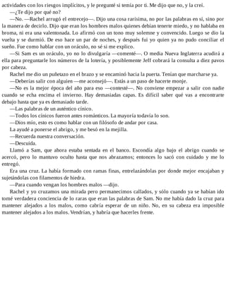 actividades con los riesgos implícitos, y le pregunté si temía por ti. Me dijo que no, y la creí.
—¿Te dijo por qué no?
—No. —Rachel arrugó el entrecejo—. Dijo una cosa rarísima, no por las palabras en sí, sino por
la manera de decirlo. Dijo que eran los hombres malos quienes debían tenerte miedo, y no hablaba en
broma, ni era una valentonada. Lo afirmó con un tono muy solemne y convencido. Luego se dio la
vuelta y se durmió. De eso hace un par de noches, y después fui yo quien ya no pudo conciliar el
sueño. Fue como hablar con un oráculo, no sé si me explico.
—Si Sam es un oráculo, yo no lo divulgaría —comenté—. O media Nueva Inglaterra acudirá a
ella para preguntarle los números de la lotería, y posiblemente Jeff cobrará la consulta a diez pavos
por cabeza.
Rachel me dio un puñetazo en el brazo y se encaminó hacia la puerta. Tenían que marcharse ya.
—Deberías salir con alguien —me aconsejó—. Estás a un paso de hacerte monje.
—No es la mejor época del año para eso —contesté—. No conviene empezar a salir con nadie
cuando se echa encima el invierno. Hay demasiadas capas. Es difícil saber qué vas a encontrarte
debajo hasta que ya es demasiado tarde.
—Las palabras de un auténtico cínico.
—Todos los cínicos fueron antes románticos. La mayoría todavía lo son.
—Dios mío, esto es como hablar con un filósofo de andar por casa.
La ayudé a ponerse el abrigo, y me besó en la mejilla.
—Recuerda nuestra conversación.
—Descuida.
Llamó a Sam, que ahora estaba sentada en el banco. Escondía algo bajo el abrigo cuando se
acercó, pero lo mantuvo oculto hasta que nos abrazamos; entonces lo sacó con cuidado y me lo
entregó.
Era una cruz. La había formado con ramas finas, entrelazándolas por donde mejor encajaban y
sujetándolas con filamentos de hiedra.
—Para cuando vengan los hombres malos —dijo.
Rachel y yo cruzamos una mirada pero permanecimos callados, y sólo cuando ya se habían ido
tomé verdadera conciencia de lo raras que eran las palabras de Sam. No me había dado la cruz para
mantener alejados a los malos, como cabría esperar de un niño. No, en su cabeza era imposible
mantener alejados a los malos. Vendrían, y habría que hacerles frente.
 