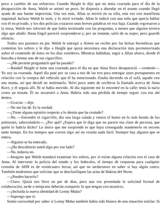 poco a cambio de sus esfuerzos. Cuando Haight le dijo que no tenía coartada para el día de la
desaparición de Anna, Walsh se animó un poco. Se disponía a ahondar en el asunto cuando llegó
ayuda de una fuente imprevista. Una vez más, Allan se movió en su silla, esta vez con manifiesta
inquietud. Incluso Walsh lo notó, y lo miró irritado. Allan le indicó con una seña que quería hablar
con él en privado, y los dos policías cruzaron unas breves palabras en voz baja. Cuando regresaron a
la mesa, Walsh nos informó de que había terminado con las preguntas, a menos que alguien tuviera
algo que añadir. Hasta Engel pareció sorprenderse y, por un instante, salió de su sopor, pero guardó
silencio.
Todos nos pusimos en pie. Walsh le entregó a Aimee un recibo por las bolsas herméticas que
contenían los sobres y le dijo a Haight que quizá necesitara una declaración más pormenorizada
sobre el contenido de éstos en los días venideros. Mientras hablaban, seguí a Allan afuera, donde él
buscaba a tientas uno de sus cigarrillos.
—¿Me permite preguntarle qué ha pasado?
—Randall Haight sí tiene una coartada para el día en que Anna Kore desapareció —contestó—.
Yo soy su coartada. Aquel día pasé por su casa a eso de las tres para entregar unos presupuestos en
relación con la compra del vehículo que él ha mencionado. Estaba dormido en el sofá, tapado con
una manta, así que decidí no molestarlo. Volví poco antes de recibirse la llamada acerca de Anna
Kore, y él seguía allí. Ni se había movido. Al día siguiente me lo encontré en la calle: tenía la nariz
como un tomate. Él no secuestró a Anna. Habría sido una pérdida de tiempo seguir con eso ahí
dentro.
—Gracias —dije.
—No me las dé. Es la verdad.
—¿Tiene alguna opinión respecto a lo demás que ha contado?
—No. —Encendió el cigarrillo, dio una larga calada y retuvo el humo en lo más hondo de los
pulmones, saboreándolo—. ¿Por qué? ¿Espera que le diga que no parece esa clase de persona, que
quién lo habría dicho? Lo único que me sorprende es que haya conseguido mantenerlo en secreto
tanto tiempo. En los tiempos que corren algo así no resulta nada fácil. Siempre hay alguien que se
entera.
—Alguien se ha enterado.
—¿Ha descubierto usted algo por ese lado?
—No, todavía no.
—Imagino que Walsh mandará examinar los sobres, por si existe alguna relación con el caso de
Anna. Al intervenir la policía del estado y los federales, el tiempo de respuesta para cualquier
consulta de ADN es de veinticuatro horas, así que no tardaremos en saber si hay algún rastro.
También tendremos que solicitar que se desclasifiquen las actas de Dakota del Norte.
—¿Pueden hacerlo?
—Claro. Quizá nos lleve un par de días, pero una vez presentada la solicitud formal de
colaboración, tarde o temprano deberán compartir lo que tengan con nosotros.
—¿Incluida la nueva identidad de Lonny Midas?
—Supongo que sí.
Sentía curiosidad por saber si Lonny Midas también había sido blanco de una situación similar. Si
 