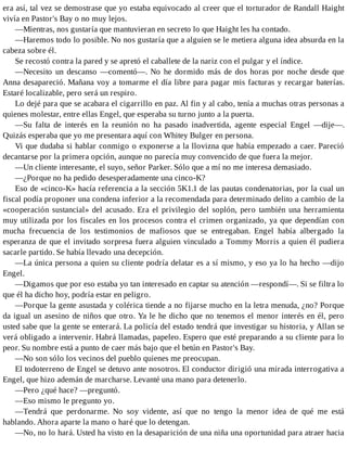era así, tal vez se demostrase que yo estaba equivocado al creer que el torturador de Randall Haight
vivía en Pastor's Bay o no muy lejos.
—Mientras, nos gustaría que mantuvieran en secreto lo que Haight les ha contado.
—Haremos todo lo posible. No nos gustaría que a alguien se le metiera alguna idea absurda en la
cabeza sobre él.
Se recostó contra la pared y se apretó el caballete de la nariz con el pulgar y el índice.
—Necesito un descanso —comentó—. No he dormido más de dos horas por noche desde que
Anna desapareció. Mañana voy a tomarme el día libre para pagar mis facturas y recargar baterías.
Estaré localizable, pero será un respiro.
Lo dejé para que se acabara el cigarrillo en paz. Al fin y al cabo, tenía a muchas otras personas a
quienes molestar, entre ellas Engel, que esperaba su turno junto a la puerta.
—Su falta de interés en la reunión no ha pasado inadvertida, agente especial Engel —dije—.
Quizás esperaba que yo me presentara aquí con Whitey Bulger en persona.
Vi que dudaba si hablar conmigo o exponerse a la llovizna que había empezado a caer. Pareció
decantarse por la primera opción, aunque no parecía muy convencido de que fuera la mejor.
—Un cliente interesante, el suyo, señor Parker. Sólo que a mí no me interesa demasiado.
—¿Porque no ha pedido desesperadamente una cinco-K?
Eso de «cinco-K» hacía referencia a la sección 5K1.1 de las pautas condenatorias, por la cual un
fiscal podía proponer una condena inferior a la recomendada para determinado delito a cambio de la
«cooperación sustancial» del acusado. Era el privilegio del soplón, pero también una herramienta
muy utilizada por los fiscales en los procesos contra el crimen organizado, ya que dependían con
mucha frecuencia de los testimonios de mafiosos que se entregaban. Engel había albergado la
esperanza de que el invitado sorpresa fuera alguien vinculado a Tommy Morris a quien él pudiera
sacarle partido. Se había llevado una decepción.
—La única persona a quien su cliente podría delatar es a sí mismo, y eso ya lo ha hecho —dijo
Engel.
—Digamos que por eso estaba yo tan interesado en captar su atención —respondí—. Si se filtra lo
que él ha dicho hoy, podría estar en peligro.
—Porque la gente asustada y colérica tiende a no fijarse mucho en la letra menuda, ¿no? Porque
da igual un asesino de niños que otro. Ya le he dicho que no tenemos el menor interés en él, pero
usted sabe que la gente se enterará. La policía del estado tendrá que investigar su historia, y Allan se
verá obligado a intervenir. Habrá llamadas, papeleo. Espero que esté preparando a su cliente para lo
peor. Su nombre está a punto de caer más bajo que el betún en Pastor's Bay.
—No son sólo los vecinos del pueblo quienes me preocupan.
El todoterreno de Engel se detuvo ante nosotros. El conductor dirigió una mirada interrogativa a
Engel, que hizo ademán de marcharse. Levanté una mano para detenerlo.
—Pero ¿qué hace? —preguntó.
—Eso mismo le pregunto yo.
—Tendrá que perdonarme. No soy vidente, así que no tengo la menor idea de qué me está
hablando. Ahora aparte la mano o haré que lo detengan.
—No, no lo hará. Usted ha visto en la desaparición de una niña una oportunidad para atraer hacia
 