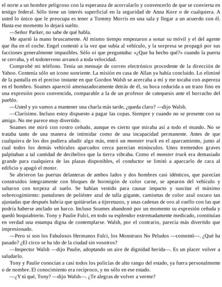 el norte a un hombre peligroso con la esperanza de acorralarlo y convencerlo de que se convierta en
testigo federal. Sólo tiene un interés superficial en la seguridad de Anna Kore o de cualquiera. A
usted lo único que le preocupa es tener a Tommy Morris en una sala y llegar a un acuerdo con él.
Hasta ese momento lo dejará suelto.
—Señor Parker, no sabe de qué habla.
Me apartó la mano bruscamente. Al mismo tiempo empezaron a sonar su móvil y el del agente
que iba en el coche. Engel contestó a la vez que subía al vehículo, y la sorpresa se propagó por sus
facciones generalmente impasibles. Sólo oí que preguntaba: «¿Que ha hecho qué?» cuando la puerta
se cerraba, y el todoterreno arrancó a toda velocidad.
Comprobé mi teléfono. Tenía un mensaje de correo electrónico procedente de la dirección de
Yahoo. Contenía sólo un icono sonriente. La misión en casa de Allan ya había concluido. Lo eliminé
de la pantalla en el preciso instante en que Gordon Walsh se acercaba a mí y me tocaba con aspereza
en el hombro. Soames apareció amenazadoramente detrás de él, su boca reducida a un trazo fino en
una expresión poco convencida, comparable a la de un profesor de catequesis ante el borracho del
pueblo.
—Usted y yo vamos a mantener una charla más tarde, ¿queda claro? —dijo Walsh.
—Clarísimo. Incluso estoy dispuesto a pagar las copas. Siempre y cuando no se presente con su
amigo. No me parece muy divertido.
Soames me miró con rostro ceñudo, aunque es cierto que miraba así a todo el mundo. No se
trataba tanto de una manera de intimidar como de una incapacidad permanente. Antes de que
cualquiera de los dos pudiera añadir algo más, entró un monster truck en el aparcamiento, junto al
cual todos los demás vehículos aparcados cerca parecían minúsculos. Unos tremendos graves
palpitaban a tal cantidad de decibelios que la tierra vibraba. Como el monster truck era demasiado
grande para cualquiera de las plazas disponibles, el conductor se limitó a aparcarlo de cara al
edificio y apagó el motor.
Se abrieron las puertas delanteras de ambos lados y dos hombres casi idénticos, que parecían
construidos íntegramente con bloques de hormigón de color carne, se apearon del vehículo y
saltaron con torpeza al suelo. Se habían vestido para causar impacto y suscitar el máximo
sobrecogimiento: pantalones de poliéster azul de talla gigante, camisetas de color azul oscuro tan
ajustadas que después habría que quitárselas a tijeretazos, y unas cadenas de oro al cuello con las que
podría haberse anclado un barco. Incluso Soames abandonó por un momento su expresión ceñuda y
quedó boquiabierto. Tony y Paulie Fulci, en todo su esplendor extremadamente medicado, constituían
en verdad una estampa digna de contemplarse. Walsh, por el contrario, parecía más divertido que
impresionado.
—Pero si son los Fabulosos Hermanos Fulci, los Monstruos No Peludos —comentó—. ¿Qué ha
pasado? ¿El circo se ha ido de la ciudad sin vosotros?
—Inspector Walsh —dijo Paulie, adoptando un aire de dignidad herida—. Es un placer volver a
saludarlo.
Tony y Paulie conocían a casi todos los policías de alto rango del estado, ya fuera personalmente
o de nombre. El conocimiento era recíproco, y no sólo en ese estado.
—¿Y tú qué, Tony? —dijo Walsh—. ¿Te alegras de volver a verme?
 
