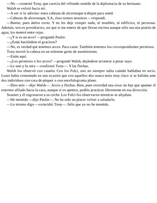 —No —contestó Tony, que carecía del refinado sentido de la diplomacia de su hermano.
Walsh se volvió hacia mí.
—A ver si lo adivino: estos cabezas de alcornoque trabajan para usted.
—Cabezas de alcornoque, S.A., ésos somos nosotros —respondí.
—Bueno, pues átelos corto. Y no les deje romper nada, ni muebles, ni edificios, ni personas.
Además, son ex presidiarios, así que si me entero de que llevan encima aunque sólo sea una pistola de
agua, los meteré entre rejas.
—¿Y si es un arco? —preguntó Paulie.
—¿Estás haciéndote el gracioso?
—No, es verdad que tenemos arcos. Para cazar. También tenemos los correspondientes permisos.
Tony movió la cabeza en un solemne gesto de asentimiento.
—Están aquí.
—¿Los permisos o los arcos? —preguntó Walsh, dejándose arrastrar a pesar suyo.
—Lo uno y lo otro —confirmó Tony—. Y las flechas.
Walsh los observó con cautela. Con los Fulci, uno no siempre sabía cuándo hablaban en serio.
Louis había comentado en una ocasión que con aquellos dos nunca tenía muy claro si se hallaba ante
dos individuos con cara de póquer o con encefalograma plano.
—Dios mío —dijo Walsh—. Arcos y flechas. Bien, pues recordad una cosa: no hay que apuntar el
extremo afilado hacia la cara, aunque si os apetece, podéis practicar libremente en esa dirección.
Soames y él regresaron a su coche. Los Fulci los observaron mientras se alejaban.
—He mentido —dijo Paulie—. No ha sido un placer volver a saludarlo.
—Lo mismo digo —coincidió Tony—. Sólo que yo no he mentido.
 