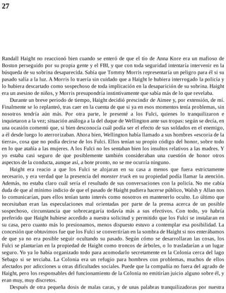 27
Randall Haight no reaccionó bien cuando se enteró de que el tío de Anna Kore era un mafioso de
Boston perseguido por su propia gente y el FBI, y que con toda seguridad intentaría intervenir en la
búsqueda de su sobrina desaparecida. Sabía que Tommy Morris representaría un peligro para él si su
pasado salía a la luz. A Morris lo traería sin cuidado que a Haight le hubiera interrogado la policía y
lo hubiera descartado como sospechoso de toda implicación en la desaparición de su sobrina. Haight
era un asesino de niños, y Morris presupondría instintivamente que sabía más de lo que revelaba.
Durante un breve periodo de tiempo, Haight decidió prescindir de Aimee y, por extensión, de mí.
Finalmente se lo replanteó, tras caer en la cuenta de que si ya en esos momentos tenía problemas, sin
nosotros tendría aún más. Por otra parte, le presenté a los Fulci, quienes lo tranquilizaron e
inquietaron a la vez; situación análoga a la del duque de Wellington ante sus tropas: según se decía, en
una ocasión comentó que, si bien desconocía cuál podía ser el efecto de sus soldados en el enemigo,
a él desde luego lo aterrorizaban. Ahora bien, Wellington había llamado a sus hombres «escoria de la
tierra», cosa que no podía decirse de los Fulci. Ellos tenían su propio código del honor, sobre todo
en lo que atañía a las mujeres. A los Fulci no les sentaban bien los insultos relativos a las madres. Y
yo estaba casi seguro de que posiblemente también consideraban una cuestión de honor otros
aspectos de la conducta, aunque así, a bote pronto, no se me ocurría ninguno.
Haight era reacio a que los Fulci se alojaran en su casa a menos que fuera estrictamente
necesario, y era verdad que la presencia del monster truck en su propiedad podía llamar la atención.
Además, no estaba claro cuál sería el resultado de sus conversaciones con la policía. No me cabía
duda de que al mínimo indicio de que el pasado de Haight pudiera hacerse público, Walsh y Allan nos
lo comunicarían, pues ellos tenían tanto interés como nosotros en mantenerlo oculto. Lo último que
necesitaban eran las especulaciones mal orientadas por parte de la prensa acerca de un posible
sospechoso, circunstancia que sobrecargaría todavía más a sus efectivos. Con todo, yo habría
preferido que Haight hubiese accedido a nuestra solicitud y permitido que los Fulci se instalaran en
su casa, pero cuanto más lo presionamos, menos dispuesto estuvo a contemplar esa posibilidad. La
concesión que obtuvimos fue que los Fulci se convertirían en la sombra de Haight si nos enterábamos
de que ya no era posible seguir ocultando su pasado. Según cómo se desarrollaran las cosas, los
Fulci se plantarían en la propiedad de Haight como troncos de árboles, o lo trasladarían a un lugar
seguro. Yo ya lo había organizado todo para acomodarlo secretamente en la Colonia cerca del lago
Sebago si se terciaba. La Colonia era un refugio para hombres con problemas, muchos de ellos
afectados por adicciones u otras dificultades sociales. Puede que la compañía no fuera del agrado de
Haight, pero los responsables del funcionamiento de la Colonia no emitirían juicio alguno sobre él, y
eran muy, muy discretos.
Después de otra pequeña dosis de malas caras, y de unas palabras tranquilizadoras por nuestra
 