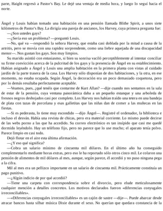 parte, Haight regresó a Pastor's Bay. Le dejé una ventaja de media hora, y luego lo seguí hacia el
norte.
Ángel y Louis habían tomado una habitación en una pensión llamada Blithe Spirit, a unos siete
kilómetros de Pastor's Bay. La dirigía una pareja de ancianos, los Harvey, cuya primera pregunta fue:
—¿Son ustedes gays?
—¿Sería eso un problema? —preguntó Louis.
—No, qué va —respondió la señora Harvey, que estaba casi doblada por la mitad a causa de la
artritis, pero se movía con una rapidez sorprendente, como una liebre aquejada de una discapacidad
menor—. Nos gustan los gays. Son muy limpios.
Su marido asintió con entusiasmo, si bien su sonrisa vaciló perceptiblemente al intentar conciliar
su firme convicción acerca de la pulcritud de los gays y la presencia de Ángel en su establecimiento.
Habían asignado a Ángel y Louis una amplia habitación en la primera planta con vistas al cuidado
jardín de la parte trasera de la casa. Los Harvey sólo disponían de dos habitaciones, y la otra, en ese
momento, no estaba ocupada. Según Ángel, la decoración era un poco demasiado coquetona, pero
por lo demás resultaba perfectamente aceptable.
—Veamos, pues, ¿qué tenéis que contarme de Kurt Allan? —dije cuando nos sentamos en la sala
de estar de la pensión, cuya ventana panorámica daba a un pequeño estanque y una arboleda de
fresnos negros deshojados casi por completo. Los Harvey nos habían traído una tetera en una bandeja
de plata con tazas de porcelana y esas galletitas que las niñas dan de comer a las muñecas en las
fiestas.
—Si es pederasta, lo tiene muy escondido —dijo Ángel—. Registré el ordenador, la biblioteca e
incluso el desván. Había una revista de chicas, pero era material corriente. Lo mismo puede decirse
de las webs porno a las que ha accedido. Su correo electrónico es tan insípido que casi me quedé
dormido leyéndolo. Hay un teléfono fijo, pero no parece que lo use mucho; el aparato tenía polvo.
Parece limpio en casi todo.
Dejó flotar en el aire esta última afirmación.
—¿Y eso qué significa?
—Cobra un salario mínimo de cincuenta mil dólares. En el último año ha conseguido
complementarlo mediante horas extras, pero eso le ha reportado sólo otros cinco mil. Le colaron una
pensión de alimentos de mil dólares al mes, aunque, según parece, él accedió y no puso ninguna pega
a la cifra.
Mil al mes era un pellizco importante en un salario de cincuenta mil. Prácticamente constituía un
pago punitivo.
—¿Algún indicio de por qué accedió?
—Tiene una carpeta con correspondencia sobre el divorcio, pero elude meticulosamente
cualquier mención a detalles concretos. Los motivos declarados fueron «diferencias conyugales
irreconciliables».
—«Diferencias conyugales irreconciliables» es un cajón de sastre —dije—. Puede abarcar desde
atracar bancos hasta silbar música Dixie durante el sexo. No querían que quedara constancia de la
 