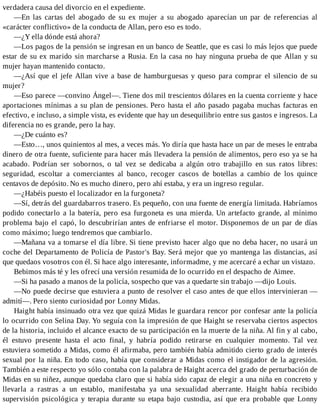 verdadera causa del divorcio en el expediente.
—En las cartas del abogado de su ex mujer a su abogado aparecían un par de referencias al
«carácter conflictivo» de la conducta de Allan, pero eso es todo.
—¿Y ella dónde está ahora?
—Los pagos de la pensión se ingresan en un banco de Seattle, que es casi lo más lejos que puede
estar de su ex marido sin marcharse a Rusia. En la casa no hay ninguna prueba de que Allan y su
mujer hayan mantenido contacto.
—¿Así que el jefe Allan vive a base de hamburguesas y queso para comprar el silencio de su
mujer?
—Eso parece —convino Ángel—. Tiene dos mil trescientos dólares en la cuenta corriente y hace
aportaciones mínimas a su plan de pensiones. Pero hasta el año pasado pagaba muchas facturas en
efectivo, e incluso, a simple vista, es evidente que hay un desequilibrio entre sus gastos e ingresos. La
diferencia no es grande, pero la hay.
—¿De cuánto es?
—Esto…, unos quinientos al mes, a veces más. Yo diría que hasta hace un par de meses le entraba
dinero de otra fuente, suficiente para hacer más llevadera la pensión de alimentos, pero eso ya se ha
acabado. Podrían ser sobornos, o tal vez se dedicaba a algún otro trabajillo en sus ratos libres:
seguridad, escoltar a comerciantes al banco, recoger cascos de botellas a cambio de los quince
centavos de depósito. No es mucho dinero, pero ahí estaba, y era un ingreso regular.
—¿Habéis puesto el localizador en la furgoneta?
—Sí, detrás del guardabarros trasero. Es pequeño, con una fuente de energía limitada. Habríamos
podido conectarlo a la batería, pero esa furgoneta es una mierda. Un artefacto grande, al mínimo
problema bajo el capó, lo descubrirían antes de enfriarse el motor. Disponemos de un par de días
como máximo; luego tendremos que cambiarlo.
—Mañana va a tomarse el día libre. Si tiene previsto hacer algo que no deba hacer, no usará un
coche del Departamento de Policía de Pastor's Bay. Será mejor que yo mantenga las distancias, así
que quedaos vosotros con él. Si hace algo interesante, informadme, y me acercaré a echar un vistazo.
Bebimos más té y les ofrecí una versión resumida de lo ocurrido en el despacho de Aimee.
—Si ha pasado a manos de la policía, sospecho que vas a quedarte sin trabajo —dijo Louis.
—No puede decirse que estuviera a punto de resolver el caso antes de que ellos intervinieran —
admití—. Pero siento curiosidad por Lonny Midas.
Haight había insinuado otra vez que quizá Midas le guardara rencor por confesar ante la policía
lo ocurrido con Selina Day. Yo seguía con la impresión de que Haight se reservaba ciertos aspectos
de la historia, incluido el alcance exacto de su participación en la muerte de la niña. Al fin y al cabo,
él estuvo presente hasta el acto final, y habría podido retirarse en cualquier momento. Tal vez
estuviera sometido a Midas, como él afirmaba, pero también había admitido cierto grado de interés
sexual por la niña. En todo caso, había que considerar a Midas como el instigador de la agresión.
También a este respecto yo sólo contaba con la palabra de Haight acerca del grado de perturbación de
Midas en su niñez, aunque quedaba claro que si había sido capaz de elegir a una niña en concreto y
llevarla a rastras a un establo, manifestaba ya una sexualidad aberrante. Haight había recibido
supervisión psicológica y terapia durante su etapa bajo custodia, así que era probable que Lonny
 