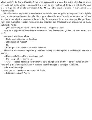 Midas también. La desclasificación de las actas nos permitiría conocerlos mejor a los dos, así como
ver hasta qué punto Midas responsabilizó a su amigo por confesar el delito a la policía. Por otro
lado, si la policía obtenía la nueva identidad de Midas, podría seguirle el rastro y averiguar si había
visitado Maine.
Si Midas estaba implicado, probablemente no actuaba solo. No podía arriesgarse a que Haight lo
viera, a menos que hubiera introducido alguna alteración considerable en su aspecto, así que
necesitaría que alguien vinculado a Pastor's Bay le informara de las reacciones de Haight. Todos
estos hilos guardaban relación con un asesinato cometido tres décadas atrás en un pequeño pueblo de
Dakota del Norte.
—¿Has estado alguna vez en Dakota del Norte? —pregunté a Louis.
—Sí. Es el segundo estado más frío de la Unión, después de Alaska. ¿Sabes cuál es el tercero más
frío?
—A ver si lo adivino: Maine.
—Dadle unos mitones a ese hombre.
—¿Has estado en Alaska?
—Sí.
—Bravo por ti. Ya tienes la colección completa.
Llamaron suavemente a la puerta, y la señora Harvey entró con pasos silenciosos para retirar la
bandeja.
—Hola —saludó—. ¿Usted también es gay?
—No —respondí—, todavía no.
—Vaya. —Intentó disimular su decepción, pero enseguida se animó—. Bueno, nunca se sabe —
concluyó, y me dio una palmada en el hombro antes de recoger la bandeja y marcharse.
—Es tolerante —dije.
—Acepta las cosas como son —precisó Louis.
—Está senil —añadió Ángel.
 