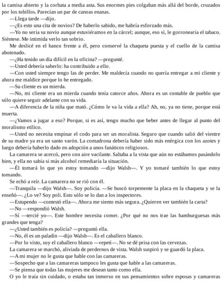 la camisa abierto y la corbata a media asta. Sus enormes pies colgaban más allá del borde, cruzados
por los tobillos. Parecían un par de canoas enanas.
—Llega tarde —dijo.
—¿Es esto una cita de novios? De haberlo sabido, me habría esforzado más.
—Yo no sería su novio aunque estuviéramos en la cárcel; aunque, eso sí, le gorronearía el tabaco.
Siéntese. Me intimida verlo tan sobrio.
Me deslicé en el banco frente a él, pero conservé la chaqueta puesta y el cuello de la camisa
abotonado.
—¿Ha tenido un día difícil en la oficina? —pregunté.
—Usted debería saberlo: ha contribuido a ello.
—Con usted siempre tengo las de perder. Me maldecía cuando no quería entregar a mi cliente y
ahora me maldice porque lo he entregado.
—Su cliente es un mierda.
—No, mi cliente era un mierda cuando tenía catorce años. Ahora es un contable de pueblo que
sólo quiere seguir adelante con su vida.
—A diferencia de la niña que mató. ¿Cómo le va la vida a ella? Ah, no, ya no tiene, porque está
muerta.
—¿Vamos a jugar a eso? Porque, si es así, tengo mucho que beber antes de llegar al punto del
moralismo etílico.
—Usted no necesita empinar el codo para ser un moralista. Seguro que cuando salió del vientre
de su madre ya era un santo varón. La comadrona debería haber sido más enérgica con los azotes y
luego debería haberlo dado en adopción a unos fanáticos religiosos.
La camarera se acercó, pero con aire vacilante. Saltaba a la vista que aún no estábamos pasándolo
bien, y ella no sabía si más alcohol remediaría la situación.
—Él tomará lo que yo estoy tomando —dijo Walsh—. Y yo tomaré también lo que estoy
tomando.
Se echó a reír. La camarera no se rió con él.
—Tranquila —dijo Walsh—. Soy policía. —Se buscó torpemente la placa en la chaqueta y se la
enseñó—. ¿Lo ve? Soy poli. Esto sólo se lo dan a los inspectores.
—Estupendo —contestó ella—. Ahora me siento más segura. ¿Quieren ver también la carta?
—No —respondió Walsh.
—Sí —tercié yo—. Este hombre necesita comer. ¿Por qué no nos trae las hamburguesas más
grandes que tenga?
—¿Usted también es policía? —preguntó ella.
—No, él es un paladín —dijo Walsh—. Es el caballero blanco.
—Por lo visto, soy el caballero blanco —repetí—. No se dé prisa con las cervezas.
La camarera se marchó, aliviada de perdernos de vista. Walsh suspiró y se guardó la placa.
—A mi mujer no le gusta que hable con las camareras.
—Sospecho que a las camareras tampoco les gusta que hable a las camareras.
—Se piensa que todas las mujeres me desean tanto como ella.
O yo le traía sin cuidado, o estaba tan inmerso en sus pensamientos sobre esposas y camareras
 