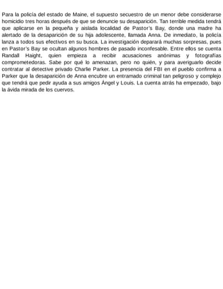 Para la policía del estado de Maine, el supuesto secuestro de un menor debe considerarse
homicidio tres horas después de que se denuncie su desaparición. Tan terrible medida tendrá
que aplicarse en la pequeña y aislada localidad de Pastor’s Bay, donde una madre ha
alertado de la desaparición de su hija adolescente, llamada Anna. De inmediato, la policía
lanza a todos sus efectivos en su busca. La investigación deparará muchas sorpresas, pues
en Pastor’s Bay se ocultan algunos hombres de pasado inconfesable. Entre ellos se cuenta
Randall Haight, quien empieza a recibir acusaciones anónimas y fotografías
comprometedoras. Sabe por qué lo amenazan, pero no quién, y para averiguarlo decide
contratar al detective privado Charlie Parker. La presencia del FBI en el pueblo confirma a
Parker que la desaparición de Anna encubre un entramado criminal tan peligroso y complejo
que tendrá que pedir ayuda a sus amigos Ángel y Louis. La cuenta atrás ha empezado, bajo
la ávida mirada de los cuervos.
 
