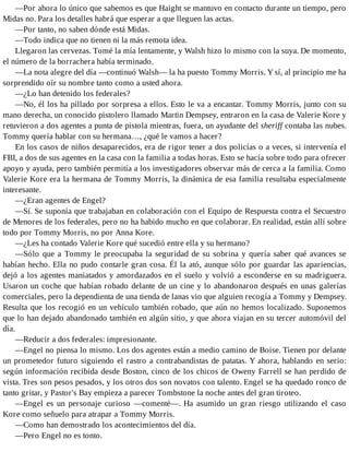 —Por ahora lo único que sabemos es que Haight se mantuvo en contacto durante un tiempo, pero
Midas no. Para los detalles habrá que esperar a que lleguen las actas.
—Por tanto, no saben dónde está Midas.
—Todo indica que no tienen ni la más remota idea.
Llegaron las cervezas. Tomé la mía lentamente, y Walsh hizo lo mismo con la suya. De momento,
el número de la borrachera había terminado.
—La nota alegre del día —continuó Walsh— la ha puesto Tommy Morris. Y sí, al principio me ha
sorprendido oír su nombre tanto como a usted ahora.
—¿Lo han detenido los federales?
—No, él los ha pillado por sorpresa a ellos. Esto le va a encantar. Tommy Morris, junto con su
mano derecha, un conocido pistolero llamado Martin Dempsey, entraron en la casa de Valerie Kore y
retuvieron a dos agentes a punta de pistola mientras, fuera, un ayudante del sheriff contaba las nubes.
Tommy quería hablar con su hermana…, ¿qué le vamos a hacer?
En los casos de niños desaparecidos, era de rigor tener a dos policías o a veces, si intervenía el
FBI, a dos de sus agentes en la casa con la familia a todas horas. Esto se hacía sobre todo para ofrecer
apoyo y ayuda, pero también permitía a los investigadores observar más de cerca a la familia. Como
Valerie Kore era la hermana de Tommy Morris, la dinámica de esa familia resultaba especialmente
interesante.
—¿Eran agentes de Engel?
—Sí. Se suponía que trabajaban en colaboración con el Equipo de Respuesta contra el Secuestro
de Menores de los federales, pero no ha habido mucho en que colaborar. En realidad, están allí sobre
todo por Tommy Morris, no por Anna Kore.
—¿Les ha contado Valerie Kore qué sucedió entre ella y su hermano?
—Sólo que a Tommy le preocupaba la seguridad de su sobrina y quería saber qué avances se
habían hecho. Ella no pudo contarle gran cosa. Él la ató, aunque sólo por guardar las apariencias,
dejó a los agentes maniatados y amordazados en el suelo y volvió a esconderse en su madriguera.
Usaron un coche que habían robado delante de un cine y lo abandonaron después en unas galerías
comerciales, pero la dependienta de una tienda de lanas vio que alguien recogía a Tommy y Dempsey.
Resulta que los recogió en un vehículo también robado, que aún no hemos localizado. Suponemos
que lo han dejado abandonado también en algún sitio, y que ahora viajan en su tercer automóvil del
día.
—Reducir a dos federales: impresionante.
—Engel no piensa lo mismo. Los dos agentes están a medio camino de Boise. Tienen por delante
un prometedor futuro siguiendo el rastro a contrabandistas de patatas. Y ahora, hablando en serio:
según información recibida desde Boston, cinco de los chicos de Oweny Farrell se han perdido de
vista. Tres son pesos pesados, y los otros dos son novatos con talento. Engel se ha quedado ronco de
tanto gritar, y Pastor's Bay empieza a parecer Tombstone la noche antes del gran tiroteo.
—Engel es un personaje curioso —comenté—. Ha asumido un gran riesgo utilizando el caso
Kore como señuelo para atrapar a Tommy Morris.
—Como han demostrado los acontecimientos del día.
—Pero Engel no es tonto.
 