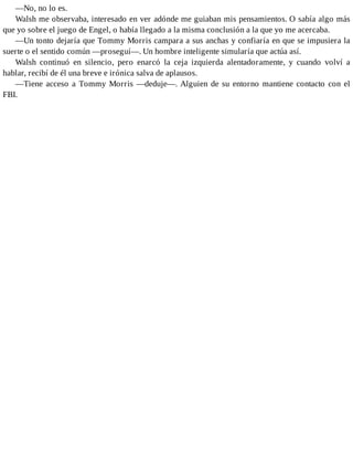 —No, no lo es.
Walsh me observaba, interesado en ver adónde me guiaban mis pensamientos. O sabía algo más
que yo sobre el juego de Engel, o había llegado a la misma conclusión a la que yo me acercaba.
—Un tonto dejaría que Tommy Morris campara a sus anchas y confiaría en que se impusiera la
suerte o el sentido común —proseguí—. Un hombre inteligente simularía que actúa así.
Walsh continuó en silencio, pero enarcó la ceja izquierda alentadoramente, y cuando volví a
hablar, recibí de él una breve e irónica salva de aplausos.
—Tiene acceso a Tommy Morris —deduje—. Alguien de su entorno mantiene contacto con el
FBI.
 