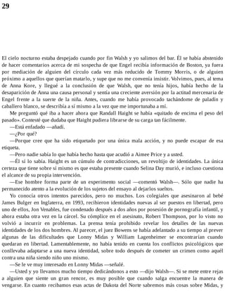 29
El cielo nocturno estaba despejado cuando por fin Walsh y yo salimos del bar. Él se había abstenido
de hacer comentarios acerca de mi sospecha de que Engel recibía información de Boston, ya fuera
por mediación de alguien del círculo cada vez más reducido de Tommy Morris, o de alguien
próximo a aquellos que querían matarlo, y supe que no me convenía insistir. Volvimos, pues, al tema
de Anna Kore, y llegué a la conclusión de que Walsh, que no tenía hijos, había hecho de la
desaparición de Anna una causa personal y sentía una creciente aversión por la actitud mercenaria de
Engel frente a la suerte de la niña. Antes, cuando me había provocado tachándome de paladín y
caballero blanco, se describía a sí mismo a la vez que me importunaba a mí.
Me preguntó qué iba a hacer ahora que Randall Haight se había «quitado de encima el peso del
pasado». Contesté que dudaba que Haight pudiera librarse de su carga tan fácilmente.
—Está enfadado —añadí.
—¿Por qué?
—Porque cree que ha sido etiquetado por una única mala acción, y no puede escapar de esa
etiqueta.
—Pero nadie sabía lo que había hecho hasta que acudió a Aimee Price y a usted.
—Él sí lo sabía. Haight es un cúmulo de contradicciones, un revoltijo de identidades. La única
certeza que tiene sobre sí mismo es que estaba presente cuando Selina Day murió, e incluso cuestiona
el alcance de su propia intervención.
—Ese hombre forma parte de un experimento social —comentó Walsh—. Sólo que nadie ha
permanecido atento a la evolución de los sujetos del ensayo al dejarlos sueltos.
Yo conocía otros intentos parecidos, pero no muchos. Los colegiales que asesinaron al bebé
James Bulger en Inglaterra, en 1993, recibieron identidades nuevas al ser puestos en libertad, pero
uno de ellos, Jon Venables, fue condenado después a dos años por posesión de pornografía infantil, y
ahora estaba otra vez en la cárcel. Su cómplice en el asesinato, Robert Thompson, por lo visto no
volvió a incurrir en problemas. La prensa tenía prohibido revelar los detalles de las nuevas
identidades de los dos hombres. Al parecer, el juez Bowens se había adelantado a su tiempo al prever
algunas de las dificultades que Lonny Midas y William Lagenheimer se encontrarían cuando
quedaran en libertad. Lamentablemente, no había tenido en cuenta los conflictos psicológicos que
conllevaba adaptarse a una nueva identidad, sobre todo después de cometer un crimen como aquél
contra una niña siendo niño uno mismo.
—Se le ve muy interesado en Lonny Midas —señalé.
—Usted y yo llevamos mucho tiempo dedicándonos a esto —dijo Walsh—. Si se mete entre rejas
a alguien que siente un gran rencor, es muy posible que cuando salga encuentre la manera de
vengarse. En cuanto recibamos esas actas de Dakota del Norte sabremos más cosas sobre Midas, y
 