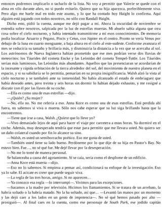 entonces podremos implicarlo o tacharlo de la lista. No voy a permitir que Valerie se quede con el
alma en vilo durante años, no si puedo evitarlo. Quiero que su hija aparezca, preferiblemente viva.
Pero algo me huele mal en todo este asunto, y lo que ha contado hoy Haight lo confirma. Aquí
alguien está jugando con todos nosotros, no sólo con Randall Haight.
Dicho esto, pidió la cuenta, aunque me dejó pagar a mí. Ahora la oscuridad de noviembre se
extendía sobre nosotros, salpicada por la luz de estrellas muertas. Mi abuelo sabía alguna que otra
cosa sobre el cielo nocturno, y había intentado transmitirme a mí esos conocimientos. De memoria
podía localizar Acuario y Pegaso, Piscis y Cetus, con Júpiter en el centro. Pronto se vería Venus por
debajo de la luna en cuarto menguante, a baja altura en el cielo al este-sudeste. Conforme avanzara el
mes se reduciría su tamaño y brillaría más, y disminuiría la distancia a la vez que se acercaba al sol.
Los astrónomos de Nueva Inglaterra habían prometido que ese mes podrían verse dos lluvias de
meteoritos: los Táurides del cometa Encke y las Leónidas del cometa Tempel-Tuttle. Los Táurides
serían más luminosos, las Leónidas más abundantes. Aquellos que las presenciaran se acordarían de
la incesante y rápida orbitación de la tierra alrededor del sol, del movimiento de nuestro planeta en el
espacio, y si su sabiduría se lo permitía, pensarían en su propia insignificancia. Walsh alzó la vista al
cielo nocturno y se tambaleó ante su inmensidad. No había alcanzado el estado de embriaguez que
había deseado antes, pero treinta y seis horas sin dormir lo habían dejado exhausto, y me resigné a
discutir con él por las llaves de su coche.
—Ella es como una de esas estrellas —dijo.
—¿Quién? ¿Su mujer?
—No, ella no. No me refería a eso. Anna Kore es como una de esas estrellas. Está perdida ahí
fuera, no sabemos si viva o muerta. Sólo nos cabe esperar que su luz siga brillando hasta que la
encontremos.
—Tiene que irse a casa, Walsh. ¿Quiere que lo lleve yo?
—Vivo demasiado lejos de aquí para hacer el viaje por carretera a estas horas. Ya dormiré en el
coche. Además, muy desesperado tendría que estar para permitir que me llevara usted. No quiero ser
un daño colateral cuando por fin lo alcance su sino.
—Walsh, es usted un semiborracho poético. Eso me gusta de usted.
—También usted tiene su lado bueno. Perdóneme por lo que dije de su hija en Pastor's Bay. No
estuvo bien. Fue…, no sé qué fue. Me dejé llevar por la desesperación.
—No me lo tomé de manera personal.
Se balanceaba a causa del agotamiento. Si se caía, sería como el desplome de un edificio.
—Anna Kore está muerta —dijo.
—Eso no lo sabemos. Si empieza a pensar así, condicionará su enfoque de la investigación. Eso
ya lo sabe. El acicate es creer que puede seguir viva.
—La regla de las tres horas, amigo. Si no aparecen…
—Ya conozco esa regla —lo interrumpí—. Vivimos para las excepciones.
—Sacamos a la madre por televisión. Hicimos los llamamientos. Si se tratara de un arrebato, la
habría soltado o la habría matado. No la ha soltado, así que… —Levantó las manos por un momento
y las dejó caer a los lados en un gesto de impotencia—. No sé qué hemos pasado por alto —
prosiguió—. Al final caes en la cuenta, como ese personaje de South Park, ese jodido capitán
 