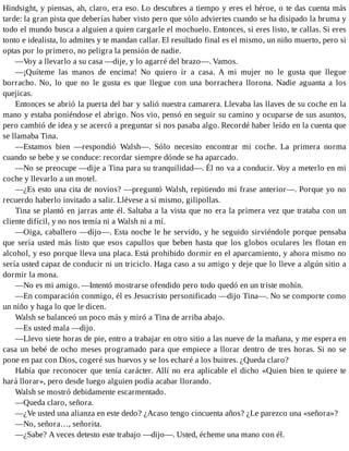 Hindsight, y piensas, ah, claro, era eso. Lo descubres a tiempo y eres el héroe, o te das cuenta más
tarde: la gran pista que deberías haber visto pero que sólo adviertes cuando se ha disipado la bruma y
todo el mundo busca a alguien a quien cargarle el mochuelo. Entonces, si eres listo, te callas. Si eres
tonto e idealista, lo admites y te mandan callar. El resultado final es el mismo, un niño muerto, pero si
optas por lo primero, no peligra la pensión de nadie.
—Voy a llevarlo a su casa —dije, y lo agarré del brazo—. Vamos.
—¡Quíteme las manos de encima! No quiero ir a casa. A mi mujer no le gusta que llegue
borracho. No, lo que no le gusta es que llegue con una borrachera llorona. Nadie aguanta a los
quejicas.
Entonces se abrió la puerta del bar y salió nuestra camarera. Llevaba las llaves de su coche en la
mano y estaba poniéndose el abrigo. Nos vio, pensó en seguir su camino y ocuparse de sus asuntos,
pero cambió de idea y se acercó a preguntar si nos pasaba algo. Recordé haber leído en la cuenta que
se llamaba Tina.
—Estamos bien —respondió Walsh—. Sólo necesito encontrar mi coche. La primera norma
cuando se bebe y se conduce: recordar siempre dónde se ha aparcado.
—No se preocupe —dije a Tina para su tranquilidad—. Él no va a conducir. Voy a meterlo en mi
coche y llevarlo a un motel.
—¿Es esto una cita de novios? —preguntó Walsh, repitiendo mi frase anterior—. Porque yo no
recuerdo haberlo invitado a salir. Llévese a sí mismo, gilipollas.
Tina se plantó en jarras ante él. Saltaba a la vista que no era la primera vez que trataba con un
cliente difícil, y no nos temía ni a Walsh ni a mí.
—Oiga, caballero —dijo—. Esta noche le he servido, y he seguido sirviéndole porque pensaba
que sería usted más listo que esos capullos que beben hasta que los globos oculares les flotan en
alcohol, y eso porque lleva una placa. Está prohibido dormir en el aparcamiento, y ahora mismo no
sería usted capaz de conducir ni un triciclo. Haga caso a su amigo y deje que lo lleve a algún sitio a
dormir la mona.
—No es mi amigo. —Intentó mostrarse ofendido pero todo quedó en un triste mohín.
—En comparación conmigo, él es Jesucristo personificado —dijo Tina—. No se comporte como
un niño y haga lo que le dicen.
Walsh se balanceó un poco más y miró a Tina de arriba abajo.
—Es usted mala —dijo.
—Llevo siete horas de pie, entro a trabajar en otro sitio a las nueve de la mañana, y me espera en
casa un bebé de ocho meses programado para que empiece a llorar dentro de tres horas. Si no se
pone en paz con Dios, cogeré sus huevos y se los echaré a los buitres. ¿Queda claro?
Había que reconocer que tenía carácter. Allí no era aplicable el dicho «Quien bien te quiere te
hará llorar», pero desde luego alguien podía acabar llorando.
Walsh se mostró debidamente escarmentado.
—Queda claro, señora.
—¿Ve usted una alianza en este dedo? ¿Acaso tengo cincuenta años? ¿Le parezco una «señora»?
—No, señora…, señorita.
—¿Sabe? A veces detesto este trabajo —dijo—. Usted, écheme una mano con él.
 