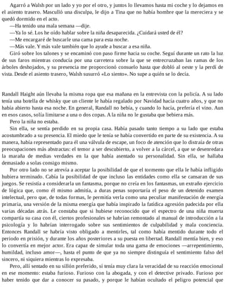 Agarró a Walsh por un lado y yo por el otro, y juntos lo llevamos hasta mi coche y lo dejamos en
el asiento trasero. Masculló una disculpa, le dijo a Tina que no había hombre que la mereciera y se
quedó dormido en el acto.
—Ha tenido una mala semana —dije.
—Ya lo sé. Los he oído hablar sobre la niña desaparecida. ¿Cuidará usted de él?
—Me encargaré de buscarle una cama para esta noche.
—Más vale. Y más vale también que lo ayude a buscar a esa niña.
Giró sobre los talones y se encaminó con paso firme hacia su coche. Seguí durante un rato la luz
de sus faros mientras conducía por una carretera sobre la que se entrecruzaban las ramas de los
árboles deshojados, y su presencia me proporcionó consuelo hasta que dobló al oeste y la perdí de
vista. Desde el asiento trasero, Walsh susurró «Lo siento». No supe a quién se lo decía.
Randall Haight aún llevaba la misma ropa que esa mañana en la entrevista con la policía. A su lado
tenía una botella de whisky que un cliente le había regalado por Navidad hacía cuatro años, y que no
había abierto hasta esa noche. En general, Randall no bebía, y cuando lo hacía, prefería el vino. Aun
en esos casos, solía limitarse a una o dos copas. A la niña no le gustaba que bebiera más.
Pero la niña no estaba.
Sin ella, se sentía perdido en su propia casa. Había pasado tanto tiempo a su lado que estaba
acostumbrado a su presencia. El miedo que le tenía se había convertido en parte de su existencia. A su
manera, había representado para él una válvula de escape, un foco de atención que lo distraía de otras
preocupaciones más abstractas: el temor a ser descubierto, a volver a la cárcel, a que se desenredara
la maraña de medias verdades en la que había asentado su personalidad. Sin ella, se hallaba
demasiado a solas consigo mismo.
Por otro lado no se atrevía a aceptar la posibilidad de que el tormento que ella le había infligido
hubiera terminado. Cabía la posibilidad de que incluso las entidades como ella se cansaran de sus
juegos. Se resistía a considerarla un fantasma, porque no creía en los fantasmas, un extraño ejercicio
de lógica que, como él mismo admitía, a duras penas soportaría el peso de un detenido examen
intelectual, pero que, de todas formas, le permitía verla como una peculiar manifestación de energía
primaria, una versión de la misma energía que había inspirado la fatídica agresión padecida por ella
varias décadas atrás. Le constaba que si hubiese reconocido que el espectro de una niña muerta
compartía su casa con él, ciertos profesionales se habrían remontado al manual de introducción a la
psicología y lo habrían interrogado sobre sus sentimientos de culpabilidad y mala conciencia.
Entonces Randall se habría visto obligado a mentirles, tal como había mentido durante todo el
periodo en prisión, y durante los años posteriores a su puesta en libertad. Randall mentía bien, y eso
lo convertía en mejor actor. Era capaz de simular toda una gama de emociones —arrepentimiento,
humildad, incluso amor—, hasta el punto de que ya no siempre distinguía el sentimiento falso del
sincero, ni siquiera mientras lo expresaba.
Pero, allí sentado en su sillón preferido, sí tenía muy clara la veracidad de su reacción emocional
en ese momento: estaba furioso. Furioso con la abogada, y con el detective privado. Furioso por
haber tenido que dar a conocer su pasado, y porque le habían ocultado el peligro potencial que
 