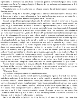 representaba el tío mafioso de Anna Kore. Furioso con quien lo provocaba hurgando en su pasado,
quienquiera que fuese. Furioso con el pueblo de Pastor's Bay por su incapacidad para protegerlo de la
vil atención de un enemigo.
Y estaba furioso con la niña: furioso con ella por rondarlo durante tanto tiempo y abandonarlo
ahora de pronto.
Bebió más whisky. No lo disfrutaba, aunque tenía la impresión de que se adecuaba más a su estado
de ánimo que el vino. Le rugió el estómago. Hacía muchas horas que no comía, pero deseaba el
alcohol más que el alimento. A la mañana siguiente sufriría los efectos.
Randall alargó el brazo para coger el auricular del teléfono y marcó el número de la abogada.
Llevaba todo el día replanteándose su relación con ella, analizando las consecuencias de sus actos una
y otra vez, y el alcohol había decantado la balanza. Se agotaba el tiempo, eso lo sabía. Pronto no le
quedaría más remedio que despojarse de su actual identidad y buscar otra. La presencia de la abogada
y el detective en su vida sólo le serviría para complicarle las cosas. Dejó un mensaje informándole de
que ya no requería sus servicios, ni los del detective. De que tampoco necesitaba la dudosa presencia
de los dos idiotas que teóricamente lo protegerían si surgía la necesidad, en el supuesto de que fueran
capaces de mover aquellos culos gordos a tiempo. Habló con una cortés frialdad mientras agradecía
a la abogada todo lo que había hecho por él, le pidió que le mandara la última minuta cuando lo
considerara oportuno y colgó con la sensación de que tenía la situación bajo control. Había
empezado a retirar el dinero de sus cuentas tan pronto como recibió el primer mensaje provocador, y
ahora tenía a mano quince mil dólares en efectivo. No era mucho, pero le serviría como punto de
partida. De momento tendría que abandonar la casa sin más. Ya decidiría qué hacer con ella más
adelante. Tendría que notificar al jefe Allan que se marchaba, para quedar en paz con la ley. Allan y él
siempre se habían llevado bien de una manera cordial y profesional. Le explicaría a Allan que tenía
miedo y quería mantenerse a cierta distancia de Pastor's Bay hasta que se cerrara el caso Kore, si es
que llegaba a cerrarse. Tal vez pasara incluso un par de noches en un hotel agradable antes de
dirigirse discretamente a otra parte: Canadá, quizá. Esta vez intentaría perderse en una gran ciudad.
Cuando llamaron a la puerta de atrás, se sobresaltó de tal modo que volcó la mesita auxiliar, y la
botella de whisky empezó a vaciarse en la alfombra. La recogió antes de que el daño fuera mayor.
Luego enroscó el tapón y, empuñándola por el cuello, la blandió como una porra.
Volvieron a llamar.
—¿Quién es? —preguntó en voz alta sin obtener respuesta.
Entró en la cocina. La puerta, cerrada con llave, tenía la parte superior de cristal, pero no vio a
nadie fuera, y el sensor de movimiento que por la noche encendía la luz colocada encima de la puerta
no se había activado. Lamentó no tener una pistola, pero debido a las leyes sobre tenencia de armas le
era imposible adquirir una sin complicaciones, y nunca había encontrado motivo alguno para hacerse
con un arma ilegal. Dejó la botella y tomó un cuchillo de trinchar de su soporte. Miró por la ventana
de la cocina y vio, en el jardín trasero, la silueta de la niña. No proyectaba sombra alguna, pese a
estar bajo la luz de la luna en cuarto menguante, porque ella misma era poco más que una sombra.
Levantó la mano derecha y, con el índice, le hizo una seña para que se acercara, y cuando él se
disponía a abrir la puerta, otra silueta captó su atención.
Detrás de ella había un hombre, entre los dos sauces al fondo del jardín. Sus ramas casi
 