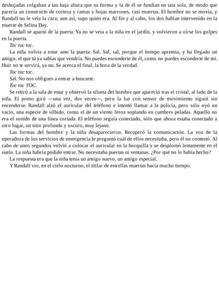 deshojadas colgaban a tan baja altura que su forma y la de él se fundían en una sola, de modo que
parecía un constructo de corteza y ramas y hojas marrones, casi muertas. El hombre no se movía, y
Randall no le veía la cara; aun así, supo quién era. Al fin y al cabo, los dos habían intervenido en la
muerte de Selina Day.
Randall se apartó de la puerta. Ya no se veía a la niña en el jardín, y volvieron a oírse los golpes
en la puerta.
Toc toc toc.
La niña volvía a estar ante la puerta. Sal. Sal, sal, porque el tiempo apremia, y ha llegado un
amigo, el que tú ya sabías que vendría. No puedes esconderte de él, como no puedes esconderte de mí.
Huir no te servirá, ya no. Se acerca el final, la hora de la verdad.
Toc toc toc.
Sal. No nos obligues a entrar a buscarte.
Toc toc TOC.
Se retiró a la sala de estar y observó la silueta del hombre que apareció tras el cristal, al lado de la
niña. El pomo giró —una vez, dos veces—, pero la luz con sensor de movimiento siguió sin
encenderse. Randall alzó el auricular del teléfono e intentó llamar a la policía, pero sólo oyó un
vacío, una especie de silbido, como el de un viento feroz soplando en cumbres peladas. Aquello no
era el sonido de una línea cortada. El teléfono seguía conectado, sólo que ahora estaba conectado a
otro lugar, un sitio profundo y oscuro, muy lejano.
Las formas del hombre y la niña desaparecieron. Recuperó la comunicación. La voz de la
operadora de los servicios de emergencia le preguntó cuál de ellos necesitaba, pero él no contestó. Al
cabo de unos segundos volvió a colocar el auricular en la horquilla y se desplomó lentamente en el
suelo. La niña habría podido entrar. No necesitaba puertas ni ventanas. ¿Por qué no lo había hecho?
La respuesta era que la niña tenía un amigo nuevo, un amigo especial.
Y Randall vio, en el cielo nocturno, el titilar de estrellas muertas hacía mucho tiempo.
 