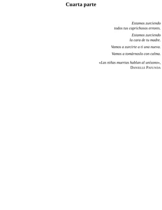 Cuarta parte
Estamos zurciendo
todos tus caprichosos errores.
Estamos zurciendo
la cara de tu madre.
Vamos a zurcirte a ti una nueva.
Vamos a tomárnoslo con calma.
«Las niñas muertas hablan al unísono»,
DANIELLE PAFUNDA
 