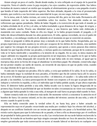 Aimee alargó un poco el cuello. Desde donde estaba, lo veía reflejado en el espejo de la pared de
recepción. Tenía el cabello como la paja mojada y los ojos castaños, de expresión afable. Sus labios
formaban de manera natural un mohín que escapaba al afeminamiento gracias a una pequeña cicatriz
que hendía el lado izquierdo del labio superior. Iba bien afeitado, dejando a la vista el pronunciado
mentón, que confería a sus facciones una autoridad de la que, sin ese rasgo, habrían carecido.
En la mesa, ante él, había revistas, así como la prensa del día, pero no leía nada. Permanecía allí
totalmente inmóvil, con las manos extendidas sobre los muslos. Tan abstraído estaba en sus
reflexiones que apenas pestañeaba. Debía de haber llegado a la convicción de que todo el mundo ya
se había olvidado de él; al fin y al cabo, se había trasladado a gran distancia de su lugar de origen, y
había cambiado mucho. Poseía una identidad nueva, y una historia que había sido elaborada y
mantenida con sumo cuidado. Nada en ella era ilegal: se la había proporcionado el juzgado, y él
había ido desarrollándola durante los años posteriores. El niño, apenas recordado, no era el padre de
este hombre, y sin embargo residía en él, detenido en el momento en que se convirtió en asesino.
Aimee se preguntó si debía de pensar muy a menudo en lo que había hecho. Sospechaba, por su
propia experiencia en tales asuntos (y no sólo por ocuparse de los delitos de los demás, sino también
por superar los estragos de sus propios errores y pesares), que quizás a veces pasaran días enteros
durante los que lograba olvidar sus pecados, o incluso quién era realmente, porque de lo contrario la
vida se le haría intolerable y sucumbiría a la tensión de su engaño. En su caso, la única manera de
seguir adelante era negando su propia participación en tal impostura. Era aquello en lo que se había
convertido, y se había despojado del recuerdo de lo que había sido en otro tiempo, al igual que la
mariposa deja atrás su forma de oruga al abandonar la envoltura pupal. No obstante, conservaba algo
de ese primer estadio: un sueño de insecto, un recuerdo de una época en que no podía volar, cuando
era algo distinto de lo que era ahora.
A cada uno lo seguían sus pecados. Ella lo sabía, y creía que también él lo sabía. Si no lo sabía, si
había intentado negar la realidad de esos pecados, el hombre que iba de camino hacia allí lo sacaría
de su error. El hombre que pronto estaría con ellos —el detective, el cazador— lo sabía todo sobre el
pecado y las tinieblas. La única preocupación de Aimee con respecto a él era que su propio dolor lo
indujese a volverles la espalda, a ella y al individuo que le había pedido ayuda, el que ahora esperaba
fuera. El detective había perdido a una niña. Había tocado con la mano la figura desgarrada de su
primera hija. Existía la posibilidad de que un hombre en tales circunstancias no viese con compasión
a alguien que había quitado la vida a una niña, al margen de cuál fuera su propia edad cuando lo hizo.
Aimee contaría todo eso al detective más tarde. De momento volvió a concentrar la atención en el
hombre de fuera. Un asesino infantil, en los dos sentidos del término: asesino de una niña, y niño él
mismo cuando le quitó la vida.
Ella no había conocido antes la verdad sobre él, no hasta hoy, pese a haber actuado en
representación suya en el pasado: recurriendo una multa por conducir bajo los efectos del alcohol, y
después en un conflicto limítrofe con un vecino que amenazaba con pasar a la hostilidad activa. No
existía razón alguna para que la informara de su pasado, si bien a ella su desasosiego por el conflicto
de propiedad le había parecido excesivo en su día. Las revelaciones de esa tarde habían esclarecido la
situación. Se trataba de un hombre que bajo ningún concepto deseaba ser foco de atención. Incluso su
empleo garantizaba que toda conversación en torno al mundo laboral se desviaría en cualquier otra
 