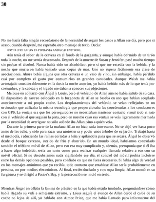 30
No me hacía falta ningún recordatorio de la necesidad de seguir los pasos a Allan ese día, pero por si
acaso, cuando desperté, me esperaba otro mensaje de texto. Decía:
HOY EL JEFE ALLAN EL PEDRASTA ANDA CALENTORRO.
Aún tenía el sabor de la cerveza en el fondo de la garganta, y aunque había dormido de un tirón
toda la noche, no me sentía descansado. Después de la muerte de Susan y Jennifer, pasé mucho tiempo
sin probar el alcohol. Nunca había sido un alcohólico, pero sí que me excedía con la bebida, y la
noche que murieron había tomado unas copas de más. Uno no supera fácilmente esa clase de
asociaciones. Ahora bebía alguna que otra cerveza o un vaso de vino; sin embargo, había perdido
casi por completo el gusto por consumirlos en grandes cantidades. Aunque Walsh me había
aventajado considerablemente en la dosis la noche anterior, yo había bebido más de lo que tenía por
costumbre, y la cabeza y el hígado me daban a conocer sus objeciones.
Me puse en contacto con Ángel y Louis, pero el vehículo de Allan aún no había salido de su casa.
El dispositivo de rastreo colocado en la furgoneta de Allan se basaba en uno que habían acoplado
anteriormente a mi propio coche. Los desplazamientos del vehículo se veían reflejados en un
ordenador que utilizaba la misma tecnología que proporcionaba las coordenadas a los conductores
con GPS. La ventaja era que los perseguidores no necesitaban mantener contacto visual todo el rato
con el vehículo al que seguían la pista, pero en nuestro caso esa ventaja se veía ligeramente mermada
por la necesidad de averiguar no sólo adónde iba Allan, sino a quién veía.
Durante la primera parte de la mañana Allan no hizo nada interesante. No se dejó ver hasta poco
antes de las ocho, y sólo para sacar una motosierra y podar unos árboles de su jardín. Trabajó hasta
el mediodía, reduciendo las ramas cortadas a leña y apilándola para que se secara. Ángel lo observó
desde el bosque cercano, aterido de frío y aburrido. En un mundo ideal, habríamos controlado
también el teléfono móvil de Allan, pero eso era muy complicado y, además, presuponía que si él iba
a hacer algo indebido, sería tan tonto como para realizar cualquier llamada relativa a eso con su
móvil oficial. Si no descubríamos nada vigilándolo ese día, el control del móvil podría incluirse
entre las demás opciones posibles, pero confiaba en que no fuera necesario. Si había algo de verdad
en los mensajes anónimos que yo recibía, todo contacto que entablase Allan sería probablemente en
persona, no por medios electrónicos. Al final, recién duchado y con ropa limpia, Allan montó en su
furgoneta y se dirigió a Pastor's Bay, y la persecución se inició en serio.
Mientras Ángel enrollaba la lámina de plástico en la que había estado tumbado, preguntándose cómo
había llegado su vida a semejante extremo, y Louis seguía el avance de Allan desde el calor de su
coche no lejos de allí, yo hablaba con Aimee Price, que me había llamado para informarme del
 