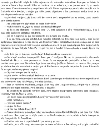 mensaje que Randall Haight le había dejado en el contestador automático. Pasé por su bufete de
camino a Pastor's Bay: cuando Allan se reuniera con su «chocho», si es que eso ocurría, yo quería
estar cerca. Esa mañana no hubo magdalenas ni café. Aimee se preparaba para la vista de solicitud de
fianza de Marie Borden, la mujer que había puesto objeciones a los continuados malos tratos de su
marido por medio de un martillo.
—¿Borden? —dije—. ¿Se llama así? Por suerte no la emprendió con su madre, como aquella
otra, Lizzie Borden.
—¿Te crees que eres el primero en hacer esa broma?
—Probablemente no. ¿Qué ha pasado con Randall Haight?
—Ya no es mi problema —contestó ella—. O está buscando a otro representante legal, o va a
estar solo cuando se someta al polígrafo.
—Eso en el supuesto de que esté dispuesto a someterse a la prueba.
—Y de que tenga alguna utilidad. Los expertos poligráficos del estado son buenos, pero no les
gusta lanzar preguntas a ciegas. Cuesta ver de qué serviría el polígrafo, como no sea para dar un paso
más hacia su exclusión definitiva como sospechoso, eso si es que queda alguna duda después de la
aportación de ayer del jefe Allan. Parece que con eso a Randall le ha cambiado la suerte. Bravo por
él.
—Se diría que no lamentas mucho la pérdida de un cliente —comenté.
—No sé qué más habríamos podido hacer por él —dijo—. No me he pasado tantos años en la
Facultad de Derecho para ponerme al frente de un equipo de protección y hacer a la vez
malabarismos para conciliar mis obligaciones morales y jurídicas. Además, no me caía bien, aunque
yo disimulaba mis sentimientos mejor que tú. Ese hombre me ponía los pelos de punta. Pásame la
factura por tus horas y yo me ocuparé.
—Digamos que por eso he venido.
—¿Vas a subir tus honorarios? Teníamos un acuerdo.
—Tú diste por sentado que lo teníamos. En el contrato que me hiciste firmar no se especificaron
mis honorarios. Para ser abogada, eres muy confiada.
—Eres un moralista encubierto, aunque vistes muy bien la capa de cínico. Sé que voy a lamentar
permitirte que sigas hablando. Pero adelante, te escucho.
—Ya sé que me he quedado fuera del caso, pero necesito una pequeña concesión. Sólo los gastos:
los míos, y los de Ángel y Louis.
—Los tuyos puedo permitírmelos. Los suyos ya no estoy tan segura.
—Serán razonables.
—¿Durante cuánto tiempo?
—Un par de días.
—¿Y por qué habría de acceder?
—Porque sientes curiosidad por saber qué nos ha ocultado Randall Haight, y qué hace Kurt Allan
en su tiempo libre, y porque en algún punto en medio de todo este enredo quizás se halle la respuesta
a la desaparición de Anna Kore.
—Podrías informar a la policía de lo que sabes, y ya está.
—Podría, pero sólo tengo dos mensajes de texto anónimos sobre Allan y mi propia curiosidad
 