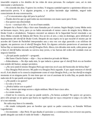 insaciable respecto a los detalles de las vidas de otras personas. En cualquier caso, así es más
interesante y satisfactorio.
—Os concedo dos días. Y quiero los recibos. Y ninguna cantidad superior a quinientos dólares sin
autorización previa. Y si alguien pregunta, u os pillan haciendo algo indebido, negaré todo
conocimiento de esta conversación.
—¿Y si encontramos algo útil para la policía?
—Puedes decirles que yo guié todos tus movimientos con mano suave pero firme.
—Eso parece una obscenidad.
—Lo es —concluyó ella—. Y no en el buen sentido.
Después fui a Pastor's Bay e hice unas llamadas por el camino. Según Haight, Lonny Midas tenía
un hermano mayor, Jerry, pero yo no había encontrado el menor rastro de ningún Jerry Midas en
Drake Creek o alrededores. Tampoco encontré un número de la Seguridad Social vinculado a un
Jerry Midas oriundo de Dakota del Norte. Era un tiro al aire, y más en domingo, pero telefoneé al
departamento del sheriff de Drake Creek. Después de una espera en la que escuché el mismo par de
acordes del Canon de Pachelbel interpretados una y otra vez con algo parecido a un xilófono de
juguete, me pusieron con el sheriff Douglas Peck. En algunos artículos posteriores al asesinato de
Selina Day se mencionaba a un sheriff Douglas Peck. Ahora, tres décadas más tarde, cabía pensar que
o bien el sheriff había iniciado su carrera muy joven, o las fuerzas del orden del condado eran un
negocio familiar.
—¿En qué puedo ayudarle? —preguntó.
—Me llamo Charlie Parker —dije—. Soy un detective privado de Maine.
—Enhorabuena. —No dijo nada más, lo que inducía a pensar que el sheriff Peck era un hombre
con sentido del humor, aunque sarcástico.
—¿No será usted el mismo Douglas Peck que intervino en el caso del homicidio de Selina Day?
—Soy Douglas Peck tercero. Mi padre era Douglas Peck segundo. Y por aquel entonces el sheriff
era él. A mi abuelo se lo conocía simplemente como el viejo Douglas Peck, y no fue sheriff en ningún
momento ni en ninguna parte. Si esto tiene que ver con el asesinato de la niña Day, no puedo decirle
nada más de lo que puede averiguar por Internet.
—¿No puede o no quiere?
—Lo uno y lo otro.
—¿Podría hablar con su padre?
—No, a menos que tenga acceso a algún médium. Murió hace cinco años.
—Lo siento mucho.
—Usted no lo conocía, así que no puede sentirlo. ¿Ya hemos acabado? No quiero ser grosero,
pero sólo porque yo no quiera que llueva no significa que no vaya a mojarme si salgo a la calle. No
sé si me entiende.
No sabía muy bien si lo entendía.
—He estado trabajando para un hombre que quizá su padre conociera, se llamaba William
Lagenheimer.
—Un momento —dijo Peck. Oí que dejaba el auricular y a continuación, tras cerrarse una puerta,
quedó ahogado casi todo el ruido de fondo—. Repítame eso.
 