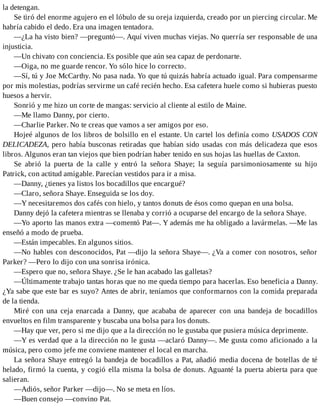 la detengan.
Se tiró del enorme agujero en el lóbulo de su oreja izquierda, creado por un piercing circular. Me
habría cabido el dedo. Era una imagen tentadora.
—¿La ha visto bien? —preguntó—. Aquí viven muchas viejas. No querría ser responsable de una
injusticia.
—Un chivato con conciencia. Es posible que aún sea capaz de perdonarte.
—Oiga, no me guarde rencor. Yo sólo hice lo correcto.
—Sí, tú y Joe McCarthy. No pasa nada. Yo que tú quizás habría actuado igual. Para compensarme
por mis molestias, podrías servirme un café recién hecho. Esa cafetera huele como si hubieras puesto
huesos a hervir.
Sonrió y me hizo un corte de mangas: servicio al cliente al estilo de Maine.
—Me llamo Danny, por cierto.
—Charlie Parker. No te creas que vamos a ser amigos por eso.
Hojeé algunos de los libros de bolsillo en el estante. Un cartel los definía como USADOS CON
DELICADEZA, pero había busconas retiradas que habían sido usadas con más delicadeza que esos
libros. Algunos eran tan viejos que bien podrían haber tenido en sus hojas las huellas de Caxton.
Se abrió la puerta de la calle y entró la señora Shaye; la seguía parsimoniosamente su hijo
Patrick, con actitud amigable. Parecían vestidos para ir a misa.
—Danny, ¿tienes ya listos los bocadillos que encargué?
—Claro, señora Shaye. Enseguida se los doy.
—Y necesitaremos dos cafés con hielo, y tantos donuts de ésos como quepan en una bolsa.
Danny dejó la cafetera mientras se llenaba y corrió a ocuparse del encargo de la señora Shaye.
—Yo aporto las manos extra —comentó Pat—. Y además me ha obligado a lavármelas. —Me las
enseñó a modo de prueba.
—Están impecables. En algunos sitios.
—No hables con desconocidos, Pat —dijo la señora Shaye—. ¿Va a comer con nosotros, señor
Parker? —Pero lo dijo con una sonrisa irónica.
—Espero que no, señora Shaye. ¿Se le han acabado las galletas?
—Últimamente trabajo tantas horas que no me queda tiempo para hacerlas. Eso beneficia a Danny.
¿Ya sabe que este bar es suyo? Antes de abrir, teníamos que conformarnos con la comida preparada
de la tienda.
Miré con una ceja enarcada a Danny, que acababa de aparecer con una bandeja de bocadillos
envueltos en film transparente y buscaba una bolsa para los donuts.
—Hay que ver, pero si me dijo que a la dirección no le gustaba que pusiera música deprimente.
—Y es verdad que a la dirección no le gusta —aclaró Danny—. Me gusta como aficionado a la
música, pero como jefe me conviene mantener el local en marcha.
La señora Shaye entregó la bandeja de bocadillos a Pat, añadió media docena de botellas de té
helado, firmó la cuenta, y cogió ella misma la bolsa de donuts. Aguanté la puerta abierta para que
salieran.
—Adiós, señor Parker —dijo—. No se meta en líos.
—Buen consejo —convino Pat.
 