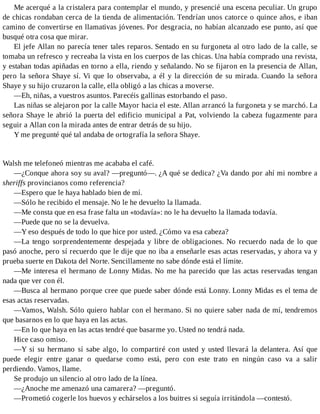 Me acerqué a la cristalera para contemplar el mundo, y presencié una escena peculiar. Un grupo
de chicas rondaban cerca de la tienda de alimentación. Tendrían unos catorce o quince años, e iban
camino de convertirse en llamativas jóvenes. Por desgracia, no habían alcanzado ese punto, así que
busqué otra cosa que mirar.
El jefe Allan no parecía tener tales reparos. Sentado en su furgoneta al otro lado de la calle, se
tomaba un refresco y recreaba la vista en los cuerpos de las chicas. Una había comprado una revista,
y estaban todas apiñadas en torno a ella, riendo y señalando. No se fijaron en la presencia de Allan,
pero la señora Shaye sí. Vi que lo observaba, a él y la dirección de su mirada. Cuando la señora
Shaye y su hijo cruzaron la calle, ella obligó a las chicas a moverse.
—Eh, niñas, a vuestros asuntos. Parecéis gallinas estorbando el paso.
Las niñas se alejaron por la calle Mayor hacia el este. Allan arrancó la furgoneta y se marchó. La
señora Shaye le abrió la puerta del edificio municipal a Pat, volviendo la cabeza fugazmente para
seguir a Allan con la mirada antes de entrar detrás de su hijo.
Y me pregunté qué tal andaba de ortografía la señora Shaye.
Walsh me telefoneó mientras me acababa el café.
—¿Conque ahora soy su aval? —preguntó—. ¿A qué se dedica? ¿Va dando por ahí mi nombre a
sheriffs provincianos como referencia?
—Espero que le haya hablado bien de mí.
—Sólo he recibido el mensaje. No le he devuelto la llamada.
—Me consta que en esa frase falta un «todavía»: no le ha devuelto la llamada todavía.
—Puede que no se la devuelva.
—Y eso después de todo lo que hice por usted. ¿Cómo va esa cabeza?
—La tengo sorprendentemente despejada y libre de obligaciones. No recuerdo nada de lo que
pasó anoche, pero sí recuerdo que le dije que no iba a enseñarle esas actas reservadas, y ahora va y
prueba suerte en Dakota del Norte. Sencillamente no sabe dónde está el límite.
—Me interesa el hermano de Lonny Midas. No me ha parecido que las actas reservadas tengan
nada que ver con él.
—Busca al hermano porque cree que puede saber dónde está Lonny. Lonny Midas es el tema de
esas actas reservadas.
—Vamos, Walsh. Sólo quiero hablar con el hermano. Si no quiere saber nada de mí, tendremos
que basarnos en lo que haya en las actas.
—En lo que haya en las actas tendré que basarme yo. Usted no tendrá nada.
Hice caso omiso.
—Y si su hermano sí sabe algo, lo compartiré con usted y usted llevará la delantera. Así que
puede elegir entre ganar o quedarse como está, pero con este trato en ningún caso va a salir
perdiendo. Vamos, llame.
Se produjo un silencio al otro lado de la línea.
—¿Anoche me amenazó una camarera? —preguntó.
—Prometió cogerle los huevos y echárselos a los buitres si seguía irritándola —contestó.
 