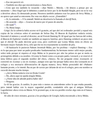 —Eso me pareció oír.
—También nos dijo que encontráramos a Anna Kore.
—Creo que eso también lo recuerdo —dijo Walsh—. Mierda. —Se detuvo a pensar por un
momento—. Dice Engel que le debemos a usted un favor por lo de Randall Haight, pero no se lo voy
a devolver ahora. Es demasiado pronto. Nosotros también andamos tras los pasos de Jerry Midas, y
no quiero que usted se entrometa. Por esta vez déjelo correr. ¿Entendido?
—Sí, lo entiendo. —Y lo entendí: Walsh no devolvería la llamada al sheriff Peck.
—De acuerdo —dijo—. Gracias de nuevo por el paseo de anoche.
—De nada[1].
—Ya. Hasta luego.
Colgó. En la cafetería había acceso wi-fi gratuito, así que abrí mi ordenador portátil y repasé mis
copias de las crónicas sobre el asesinato de Selina Day. El Beacon & Explainer todavía existía.
Encontré el número y accedí al director, un tal Everett Danning IV. Al igual que las fuerzas del orden,
el Beacon & Explainer resultó ser también un negocio familiar, pero Danning colaboró un poco más
que el sheriff. No pudo decirme gran cosa, pero confirmó que Lonny Midas tenía en efecto un
hermano mayor llamado Jerry, sólo que ése no era exactamente su nombre de pila.
—Al bautizarlo le pusieron Nahum Jeremiah Midas, por los profetas —explicó Danning—. Eso
es lo que pasa por tener un padre predicador fundamentalista. Su hermano menor salió mejor parado,
sobre todo porque ni siquiera al viejo Midas se le pasaron por alto las peleas en que se metía su
primogénito debido a su nombre. A Lonny lo llamó como a su propio padre, Leonard, y se reservó el
tema bíblico para el segundo nombre del chico, «Amos». No me pregunte cómo «Leonard» se
convirtió en «Lonny» y no en «Lenny», aunque creo que fue porque había otros dos Leonards en el
colegio y era necesario diferenciarlos de alguna manera. Jerry Midas prescindió del «Nahum»
bastante pronto, o lo intentó. Iba un par de cursos por delante de mí en el colegio, pero ese nombre se
recordó durante mucho tiempo.
—¿Jerry Midas todavía vive en Drake Creek?
—No, ahora aquí no queda ningún Midas.
—¿Tiene idea de adonde podría haber ido?
—Ninguna.
Le di las gracias. A cambio, lo puse más o menos en antecedentes sobre lo que estaba pasando,
pero intenté hablar con la mayor vaguedad posible, contándole sólo que el antiguo William
Lagenheimer ahora vivía en Maine. Sí le prometí que, si me era posible revelar algo más en el futuro,
lo haría.
Al cabo de cinco minutos, gracias a los prodigios de Google, había encontrado a Jerry Midas.
 