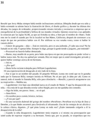 31
Resultó que Jerry Midas siempre había tenido inclinaciones artísticas. Dibujaba desde que era niño y
había orientado su talento hacia la ilustración de libros, el diseño gráfico y, durante las últimas dos
décadas, los juegos de ordenador, proporcionando retratos iniciales y escenarios a empresas que se
enorgullecían de la profundidad y belleza de sus mundos virtuales. Quienes recurrían a sus aptitudes
lo conocían por las siglas N.J.M., ya que así firmaba su obra, o bien por el nombre de «Nate». Todo
esto me lo contó él cuando por fin lo localicé en San Mateo, California, después de convencer a su
mujer de que me permitiera hablar con él. Por teléfono su voz sonaba ronca, como si hablar le
causara dolor.
—Cáncer de garganta —dijo—. Está en remisión, pero es una jodienda. ¿Y sabe una cosa? No he
fumado en mi vida. Y apenas bebo. Siempre lo digo, porque la gente tiende a juzgarte, ¿me entiende?
—Procuraré no hacerle hablar demasiado.
—Bueno, muy amable de su parte, pero hubo una época en que me preocupaba no poder volver a
hablar nunca más. No doy esa aptitud por sentada. Dice mi mujer que es usted investigador privado y
quiere hablar conmigo acerca de mi hermano.
—Así es.
—¿Por qué?
—Hasta fecha reciente trabajaba para William Lagenheimer.
Oí una expectoración de desagrado al otro lado de la línea.
—Ese sí que es un nombre del pasado. El pequeño William. Lonny me contó que no le gustaba
nada que lo llamaran Billy; siempre insistía en William. No sé por qué, le daba por ahí. Como es
natural, todo el mundo lo llamaba Billy, sólo para chincharlo. —Resolló, y pareció atragantarse con
su respiración—. Maldita sea.
—Lagenheimer vive bajo una identidad nueva en el estado de Maine. Y aquí ha desaparecido una
niña. —Era más de lo que deseaba revelar sobre Haight, pero no me quedaba otro remedio.
—Algo he leído, me parece. Anna… no sé qué.
—Anna Kore.
—Un nombre poco común. Irónico, incluso.
—¿Y eso por qué?
—Es una variación dialectal del griego del nombre «Perséfone». Perséfone era la hija de Zeus y
Deméter, a la que Hades secuestró para llevársela al inframundo. Una de las ventajas de mi afición a
la cultura clásica, digamos. ¿Y qué pinta Lonny en todo eso? ¿Están intentando colgarle a él la
desaparición de la niña?
—Cuando la niña desapareció, Lagenheimer tenía respecto a sí mismo esa preocupación que
usted acaba de expresar respecto a su hermano. Temía que, por su pasado, se sospechara que era
 
