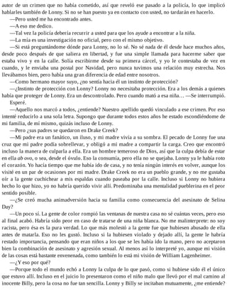 autor de un crimen que no había cometido, así que reveló ese pasado a la policía, lo que implicó
hablarles también de Lonny. Si no se han puesto ya en contacto con usted, no tardarán en hacerlo.
—Pero usted me ha encontrado antes.
—A eso me dedico.
—Tal vez la policía debería recurrir a usted para que los ayude a encontrar a la niña.
—La mía es una investigación no oficial, pero con el mismo objetivo.
—Si está preguntándome dónde para Lonny, no lo sé. No sé nada de él desde hace muchos años,
desde poco después de que saliera en libertad, y fue una simple llamada para hacerme saber que
estaba vivo y en la calle. Solía escribirme desde su primera cárcel, y yo le contestaba de vez en
cuando, y le enviaba una postal por Navidad, pero nunca tuvimos una relación muy estrecha. Nos
llevábamos bien, pero había una gran diferencia de edad entre nosotros.
—Como hermano mayor suyo, ¿no sentía hacia él un instinto de protección?
—¿Instinto de protección con Lonny? Lonny no necesitaba protección. Era a los demás a quienes
había que proteger de Lonny. Era un descontrolado. Pero cuando mató a esa niña… —Se interrumpió.
Esperé.
—Aquello nos marcó a todos, ¿entiende? Nuestro apellido quedó vinculado a ese crimen. Por eso
intenté reducirlo a una sola letra. Supongo que durante todos estos años he estado escondiéndome de
mi familia, de mí mismo, quizás incluso de Lonny.
—Pero ¿sus padres se quedaron en Drake Creek?
—Mi padre era un fanático, un iluso, y mi madre vivía a su sombra. El pecado de Lonny fue una
cruz que mi padre podía sobrellevar, y obligó a mi madre a compartir la carga. Creo que encontró
incluso la manera de culparla a ella. Era un hombre temeroso de Dios, así que la culpa debía de estar
en ella ab ovo, o sea, desde el óvulo. Eso la consumía, pero ella no se quejaba. Lonny ya le había roto
el corazón. Yo hacía tiempo que me había ido de casa, y no tenía ningún interés en volver, aunque los
visité en un par de ocasiones por mi madre. Drake Creek no era un pueblo grande, y no me gustaba
oír a la gente cuchichear a mis espaldas cuando paseaba por la calle. Incluso si Lonny no hubiera
hecho lo que hizo, yo no habría querido vivir allí. Predominaba una mentalidad pueblerina en el peor
sentido posible.
—¿Se creó mucha animadversión hacia su familia como consecuencia del asesinato de Selina
Day?
—Un poco sí. La gente de color rompió las ventanas de nuestra casa no sé cuántas veces, pero eso
al final acabó. Habría sido peor en caso de tratarse de una niña blanca. No me malinterprete: no soy
racista, pero ésa es la pura verdad. Lo que más molestó a la gente fue que hubiesen abusado de ella
antes de matarla. Eso no les gustó. Incluso si la hubiesen violado y dejado allí, la gente le habría
restado importancia, pensando que eran niños a los que se les había ido la mano, pero no aceptaron
bien la combinación de asesinato y agresión sexual. Al menos así lo interpreté yo, aunque mi visión
de las cosas está bastante envenenada, como también lo está mi visión de William Lagenheimer.
—¿Y eso por qué?
—Porque todo el mundo echó a Lonny la culpa de lo que pasó, como si hubiese sido él el único
que estuvo allí. Incluso en el juicio lo presentaron como el niño malo que llevó por el mal camino al
inocente Billy, pero la cosa no fue tan sencilla. Lonny y Billy se incitaban mutuamente, ¿me entiende?
 