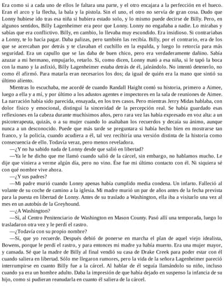 Era como si a cada uno de ellos le faltara una parte, y el otro encajara a la perfección en el hueco.
Eran el arco y la flecha, la bala y la pistola. Sin el uno, el otro no servía de gran cosa. Dudo que
Lonny hubiese ido tras esa niña si hubiera estado solo, y lo mismo puede decirse de Billy. Pero, en
algunos sentidos, Billy Lagenheimer era peor que Lonny. Lonny no engañaba a nadie. Lo mirabas y
sabías que era conflictivo. Billy, en cambio, lo llevaba muy escondido. Era insidioso. Si contrariabas
a Lonny, te lo hacía pagar. Daba palizas, pero también las recibía. Billy, por el contrario, era de los
que se acercaban por detrás y te clavaban el cuchillo en la espalda, y luego lo retorcía para más
seguridad. Era un capullo que se las daba de buen chico, pero era verdaderamente dañino. Sabía
azuzar a mi hermano, empujarlo, retarlo. Si, como dicen, Lonny mató a esa niña, si le tapó la boca
con la mano y la asfixió, Billy Lagenheimer estaba detrás de él, jaleándolo. No intentó detenerlo, no
como él afirmó. Para matarla eran necesarios los dos; da igual de quién era la mano que sintió su
último aliento.
Mientras lo escuchaba, me acordé de cuando Randall Haight contó su historia, primero a Aimee,
luego a ella y a mí, y por último a los adustos agentes e inspectores en la sala de reuniones de Aimee.
La narración había sido parecida, ensayada, en los tres casos. Pero mientras Jerry Midas hablaba, con
dolor físico y emocional, distinguí la sinceridad de la percepción real. Se había guardado esas
reflexiones en la cabeza durante muchísimos años, pero rara vez las había expresado en voz alta: a un
psicoterapeuta, quizás, o a su mujer cuando lo asaltaban los recuerdos y decaía su ánimo, aunque
nunca a un desconocido. Puede que más tarde se preguntara si había hecho bien en mostrarse tan
franco, y la policía, cuando acudiera a él, tal vez recibiría una versión distinta de la historia como
consecuencia de ello. Todavía veraz, pero menos reveladora.
—¿Y no ha sabido nada de Lonny desde que salió en libertad?
—Ya le he dicho que me llamó cuando salió de la cárcel, sin embargo, no hablamos mucho. Le
dije que viniera a verme algún día, pero no vino. Ése fue mi último contacto con él. Ni siquiera sé
con qué nombre vive ahora.
—¿Y sus padres?
—Mi padre murió cuando Lonny apenas había cumplido media condena. Un infarto. Falleció al
volante de su coche de camino a la iglesia. Mi madre murió un par de años antes de la fecha prevista
para la puesta en libertad de Lonny. Antes de su traslado a Washington, ella iba a visitarlo una vez al
mes en un autobús de la Greyhound.
—¿A Washington?
—Sí, al Centro Penitenciario de Washington en Mason County. Pasó allí una temporada, luego lo
trasladaron otra vez y le perdí el rastro.
—¿Todavía con su propio nombre?
—Sí, que yo recuerde. Después debió de ponerse en marcha el plan de aquel viejo idealista,
Bowens, porque le perdí el rastro, y para entonces mi madre ya había muerto. Era una mujer mayor,
y cansada. Sé que la madre de Billy al final vendió su casa de Drake Creek para poder estar con él
cuando saliera en libertad. Sólo me llegaron rumores, pero la vida de la señora Lagenheimer pareció
interrumpirse en cuanto Billy fue a la cárcel. Al hablar de él seguía llamándolo su niño, incluso
cuando ya era un hombre adulto. Daba la impresión de que había dejado en suspenso la infancia de su
hijo, como si pudieran reanudarla en cuanto él saliera de la cárcel.
 