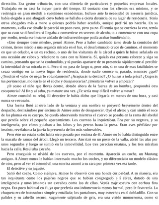 dirección. Era gestor tributario, con una clientela de particulares y pequeñas empresas locales.
Trabajaba en su casa la mayor parte del tiempo. El contacto con los clientes era mínimo, y se
restringía en gran medida a cuestiones económicas. Incluso ante la necesidad de asesoría jurídica,
había elegido a una abogada cuyo bufete se hallaba a cierta distancia de su lugar de residencia. Tenía
otros abogados más a mano a quienes podría haber acudido, aunque prefirió no hacerlo. En su
momento, a ella ese detalle le pareció un poco raro, pero ya no. Él temía que se corriera la voz, temía
que su caso se difundiera si llegaba a convertirse en secreto de alcoba, o a comentarse con una copa
por medio, temía ese instante aislado de indiscreción que podía acabar hundiéndolo.
«Uno siempre tiene miedo», pensó Aimee. Pese a haber cambiado tanto desde la comisión del
crimen, tienes miedo a una segunda mirada en el bar, el desafortunado cruce de caminos, el momento
en que un celador, o un ex recluso, o uno de los visitantes de la cárcel a quien le fuiste señalado en
una ocasión ate cabos y relacione tu cara con tu historia. Sí, quizás esa persona cabecee y siga su
camino, pensando que se ha confundido, y tú puedas apartarte de su presencia rápidamente al percibir
la intensidad de su mirada en ti. Pero si no pasa de largo o, peor aún, si en una de esas fatalidades se
cruza contigo en tu nuevo lugar de residencia, donde nadie conoce tu pasado, entonces ¿qué?
¿Tendrás el valor de negarlo rotundamente? ¿Aceptarás tu destino? ¿O huirás a toda prisa? ¿Cogerás
tus pertenencias, montarás en el coche y desaparecerás? ¿Intentarás volver a empezar?
¿O acaso el niño que llevas dentro, dotado ahora de la fuerza de un hombre, propondrá otra
escapatoria? Al fin y al cabo, ya mataste una vez. ¿Te sería muy difícil volver a matar?
Aimee consultó su reloj. El detective le había dicho que llegaría en menos de una hora, y casi
nunca se retrasaba.
Una forma flotó al otro lado de la ventana y una sombra se proyectó brevemente dentro del
despacho, deslizándose por encima de Aimee antes de desaparecer. Oyó el aleteo y casi sintió el roce
de las plumas en su cuerpo. Se quedó observando mientras el cuervo se posaba en la rama del abedul
que pendía sobre el pequeño aparcamiento. Los cuervos la inquietaban. Era por su negrura, y su
inteligencia, por cómo guiaban a los lobos y los perros hasta la presa. Eran aves pérfidas: por
instinto, revelaban a la jauría la presencia de los más vulnerables.
Pero éste no estaba solo: había otro posado por encima de él. Aimee no lo había distinguido entre
la maraña de ramas del árbol. Llegó un tercero. Aterrizó en un poste de la valla, abrió las alas por
unos segundos y luego se sumió en la inmovilidad. Los tres parecían estatuas, y los tres miraban
hacia la calle. Resultaba extraño.
Pero enseguida se olvidó de los cuervos, por el momento. Apareció un coche, un Mustang
antiguo. A Aimee nunca le habían interesado mucho los coches, y no diferenciaba un modelo clásico
de otro, pero al ver el automóvil una sonrisa asomó a su cara por primera vez esa tarde.
El detective y su juguete.
Salió del coche. Como siempre, Aimee lo observó con una honda curiosidad. A su manera, era
tan inquietante como los pájaros negros que se habían congregado allí cerca, dotado de una
inteligencia y unos instintos tan extraños como los de ellos. Vestía traje oscuro con corbata fina
negra. Era poco habitual en él, ya que prefería una indumentaria menos formal, pero le favorecía. La
chaqueta era de botonadura simple y entallada; los pantalones, muy estrechos en el dobladillo. Con su
palidez y su cabello oscuro, vagamente salpicado de gris, era una visión monocroma, como si
 