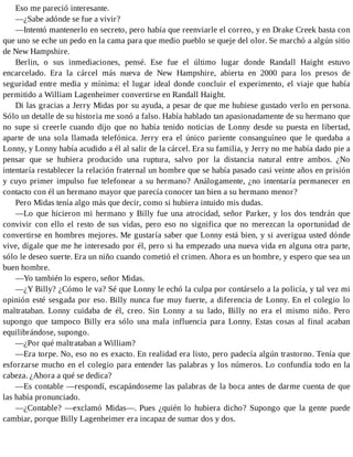 Eso me pareció interesante.
—¿Sabe adónde se fue a vivir?
—Intentó mantenerlo en secreto, pero había que reenviarle el correo, y en Drake Creek basta con
que uno se eche un pedo en la cama para que medio pueblo se queje del olor. Se marchó a algún sitio
de New Hampshire.
Berlin, o sus inmediaciones, pensé. Ese fue el último lugar donde Randall Haight estuvo
encarcelado. Era la cárcel más nueva de New Hampshire, abierta en 2000 para los presos de
seguridad entre media y mínima: el lugar ideal donde concluir el experimento, el viaje que había
permitido a William Lagenheimer convertirse en Randall Haight.
Di las gracias a Jerry Midas por su ayuda, a pesar de que me hubiese gustado verlo en persona.
Sólo un detalle de su historia me sonó a falso. Había hablado tan apasionadamente de su hermano que
no supe si creerle cuando dijo que no había tenido noticias de Lonny desde su puesta en libertad,
aparte de una sola llamada telefónica. Jerry era el único pariente consanguíneo que le quedaba a
Lonny, y Lonny había acudido a él al salir de la cárcel. Era su familia, y Jerry no me había dado pie a
pensar que se hubiera producido una ruptura, salvo por la distancia natural entre ambos. ¿No
intentaría restablecer la relación fraternal un hombre que se había pasado casi veinte años en prisión
y cuyo primer impulso fue telefonear a su hermano? Análogamente, ¿no intentaría permanecer en
contacto con él un hermano mayor que parecía conocer tan bien a su hermano menor?
Pero Midas tenía algo más que decir, como si hubiera intuido mis dudas.
—Lo que hicieron mi hermano y Billy fue una atrocidad, señor Parker, y los dos tendrán que
convivir con ello el resto de sus vidas, pero eso no significa que no merezcan la oportunidad de
convertirse en hombres mejores. Me gustaría saber que Lonny está bien, y si averigua usted dónde
vive, dígale que me he interesado por él, pero si ha empezado una nueva vida en alguna otra parte,
sólo le deseo suerte. Era un niño cuando cometió el crimen. Ahora es un hombre, y espero que sea un
buen hombre.
—Yo también lo espero, señor Midas.
—¿Y Billy? ¿Cómo le va? Sé que Lonny le echó la culpa por contárselo a la policía, y tal vez mi
opinión esté sesgada por eso. Billy nunca fue muy fuerte, a diferencia de Lonny. En el colegio lo
maltrataban. Lonny cuidaba de él, creo. Sin Lonny a su lado, Billy no era el mismo niño. Pero
supongo que tampoco Billy era sólo una mala influencia para Lonny. Estas cosas al final acaban
equilibrándose, supongo.
—¿Por qué maltrataban a William?
—Era torpe. No, eso no es exacto. En realidad era listo, pero padecía algún trastorno. Tenía que
esforzarse mucho en el colegio para entender las palabras y los números. Lo confundía todo en la
cabeza. ¿Ahora a qué se dedica?
—Es contable —respondí, escapándoseme las palabras de la boca antes de darme cuenta de que
las había pronunciado.
—¿Contable? —exclamó Midas—. Pues ¿quién lo hubiera dicho? Supongo que la gente puede
cambiar, porque Billy Lagenheimer era incapaz de sumar dos y dos.
 