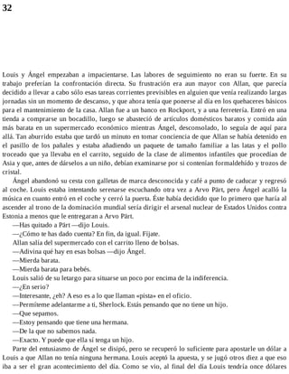 32
Louis y Ángel empezaban a impacientarse. Las labores de seguimiento no eran su fuerte. En su
trabajo preferían la confrontación directa. Su frustración era aun mayor con Allan, que parecía
decidido a llevar a cabo sólo esas tareas corrientes previsibles en alguien que venía realizando largas
jornadas sin un momento de descanso, y que ahora tenía que ponerse al día en los quehaceres básicos
para el mantenimiento de la casa. Allan fue a un banco en Rockport, y a una ferretería. Entró en una
tienda a comprarse un bocadillo, luego se abasteció de artículos domésticos baratos y comida aún
más barata en un supermercado económico mientras Ángel, desconsolado, lo seguía de aquí para
allá. Tan aburrido estaba que tardó un minuto en tomar conciencia de que Allan se había detenido en
el pasillo de los pañales y estaba añadiendo un paquete de tamaño familiar a las latas y el pollo
troceado que ya llevaba en el carrito, seguido de la clase de alimentos infantiles que procedían de
Asia y que, antes de dárselos a un niño, debían examinarse por si contenían formaldehído y trozos de
cristal.
Ángel abandonó su cesta con galletas de marca desconocida y café a punto de caducar y regresó
al coche. Louis estaba intentando serenarse escuchando otra vez a Arvo Pärt, pero Ángel acalló la
música en cuanto entró en el coche y cerró la puerta. Éste había decidido que lo primero que haría al
ascender al trono de la dominación mundial sería dirigir el arsenal nuclear de Estados Unidos contra
Estonia a menos que le entregaran a Arvo Pärt.
—Has quitado a Pärt —dijo Louis.
—¿Cómo te has dado cuenta? En fin, da igual. Fíjate.
Allan salía del supermercado con el carrito lleno de bolsas.
—Adivina qué hay en esas bolsas —dijo Ángel.
—Mierda barata.
—Mierda barata para bebés.
Louis salió de su letargo para situarse un poco por encima de la indiferencia.
—¿En serio?
—Interesante, ¿eh? A eso es a lo que llaman «pista» en el oficio.
—Permíteme adelantarme a ti, Sherlock. Estás pensando que no tiene un hijo.
—Que sepamos.
—Estoy pensando que tiene una hermana.
—De la que no sabemos nada.
—Exacto. Y puede que ella sí tenga un hijo.
Parte del entusiasmo de Ángel se disipó, pero se recuperó lo suficiente para apostarle un dólar a
Louis a que Allan no tenía ninguna hermana. Louis aceptó la apuesta, y se jugó otros diez a que eso
iba a ser el gran acontecimiento del día. Como se vio, al final del día Louis tendría once dólares
 