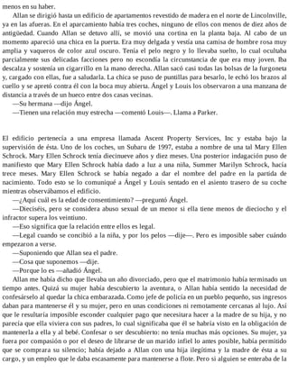 menos en su haber.
Allan se dirigió hasta un edificio de apartamentos revestido de madera en el norte de Lincolnville,
ya en las afueras. En el aparcamiento había tres coches, ninguno de ellos con menos de diez años de
antigüedad. Cuando Allan se detuvo allí, se movió una cortina en la planta baja. Al cabo de un
momento apareció una chica en la puerta. Era muy delgada y vestía una camisa de hombre rosa muy
amplia y vaqueros de color azul oscuro. Tenía el pelo negro y lo llevaba suelto, lo cual ocultaba
parcialmente sus delicadas facciones pero no escondía la circunstancia de que era muy joven. Iba
descalza y sostenía un cigarrillo en la mano derecha. Allan sacó casi todas las bolsas de la furgoneta
y, cargado con ellas, fue a saludarla. La chica se puso de puntillas para besarlo, le echó los brazos al
cuello y se apretó contra él con la boca muy abierta. Ángel y Louis los observaron a una manzana de
distancia a través de un hueco entre dos casas vecinas.
—Su hermana —dijo Ángel.
—Tienen una relación muy estrecha —comentó Louis—. Llama a Parker.
El edificio pertenecía a una empresa llamada Ascent Property Services, Inc y estaba bajo la
supervisión de ésta. Uno de los coches, un Subaru de 1997, estaba a nombre de una tal Mary Ellen
Schrock. Mary Ellen Schrock tenía diecinueve años y diez meses. Una posterior indagación puso de
manifiesto que Mary Ellen Schrock había dado a luz a una niña, Summer Marilyn Schrock, hacía
trece meses. Mary Ellen Schrock se había negado a dar el nombre del padre en la partida de
nacimiento. Todo esto se lo comuniqué a Ángel y Louis sentado en el asiento trasero de su coche
mientras observábamos el edificio.
—¿Aquí cuál es la edad de consentimiento? —preguntó Ángel.
—Dieciséis, pero se considera abuso sexual de un menor si ella tiene menos de dieciocho y el
infractor supera los veintiuno.
—Eso significa que la relación entre ellos es legal.
—Legal cuando se concibió a la niña, y por los pelos —dije—. Pero es imposible saber cuándo
empezaron a verse.
—Suponiendo que Allan sea el padre.
—Cosa que suponemos —dije.
—Porque lo es —añadió Ángel.
Allan me había dicho que llevaba un año divorciado, pero que el matrimonio había terminado un
tiempo antes. Quizá su mujer había descubierto la aventura, o Allan había sentido la necesidad de
confesárselo al quedar la chica embarazada. Como jefe de policía en un pueblo pequeño, sus ingresos
daban para mantenerse él y su mujer, pero en unas condiciones ni remotamente cercanas al lujo. Así
que le resultaría imposible esconder cualquier pago que necesitara hacer a la madre de su hija, y no
parecía que ella viviera con sus padres, lo cual significaba que él se habría visto en la obligación de
mantenerla a ella y al bebé. Confesar o ser descubierto: no tenía muchas más opciones. Su mujer, ya
fuera por compasión o por el deseo de librarse de un marido infiel lo antes posible, había permitido
que se comprara su silencio; había dejado a Allan con una hija ilegítima y la madre de ésta a su
cargo, y un empleo que le daba escasamente para mantenerse a flote. Pero si alguien se enteraba de la
 