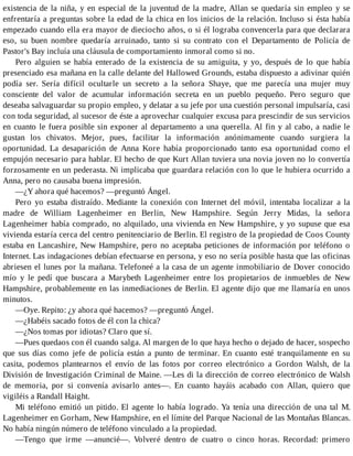 existencia de la niña, y en especial de la juventud de la madre, Allan se quedaría sin empleo y se
enfrentaría a preguntas sobre la edad de la chica en los inicios de la relación. Incluso si ésta había
empezado cuando ella era mayor de dieciocho años, o si él lograba convencerla para que declarara
eso, su buen nombre quedaría arruinado, tanto si su contrato con el Departamento de Policía de
Pastor's Bay incluía una cláusula de comportamiento inmoral como si no.
Pero alguien se había enterado de la existencia de su amiguita, y yo, después de lo que había
presenciado esa mañana en la calle delante del Hallowed Grounds, estaba dispuesto a adivinar quién
podía ser. Sería difícil ocultarle un secreto a la señora Shaye, que me parecía una mujer muy
consciente del valor de acumular información secreta en un pueblo pequeño. Pero seguro que
deseaba salvaguardar su propio empleo, y delatar a su jefe por una cuestión personal impulsaría, casi
con toda seguridad, al sucesor de éste a aprovechar cualquier excusa para prescindir de sus servicios
en cuanto le fuera posible sin exponer al departamento a una querella. Al fin y al cabo, a nadie le
gustan los chivatos. Mejor, pues, facilitar la información anónimamente cuando surgiera la
oportunidad. La desaparición de Anna Kore había proporcionado tanto esa oportunidad como el
empujón necesario para hablar. El hecho de que Kurt Allan tuviera una novia joven no lo convertía
forzosamente en un pederasta. Ni implicaba que guardara relación con lo que le hubiera ocurrido a
Anna, pero no causaba buena impresión.
—¿Y ahora qué hacemos? —preguntó Ángel.
Pero yo estaba distraído. Mediante la conexión con Internet del móvil, intentaba localizar a la
madre de William Lagenheimer en Berlin, New Hampshire. Según Jerry Midas, la señora
Lagenheimer había comprado, no alquilado, una vivienda en New Hampshire, y yo supuse que esa
vivienda estaría cerca del centro penitenciario de Berlin. El registro de la propiedad de Coos County
estaba en Lancashire, New Hampshire, pero no aceptaba peticiones de información por teléfono o
Internet. Las indagaciones debían efectuarse en persona, y eso no sería posible hasta que las oficinas
abriesen el lunes por la mañana. Telefoneé a la casa de un agente inmobiliario de Dover conocido
mío y le pedí que buscara a Marybeth Lagenheimer entre los propietarios de inmuebles de New
Hampshire, probablemente en las inmediaciones de Berlin. El agente dijo que me llamaría en unos
minutos.
—Oye. Repito: ¿y ahora qué hacemos? —preguntó Ángel.
—¿Habéis sacado fotos de él con la chica?
—¿Nos tomas por idiotas? Claro que sí.
—Pues quedaos con él cuando salga. Al margen de lo que haya hecho o dejado de hacer, sospecho
que sus días como jefe de policía están a punto de terminar. En cuanto esté tranquilamente en su
casita, podemos plantearnos el envío de las fotos por correo electrónico a Gordon Walsh, de la
División de Investigación Criminal de Maine. —Les di la dirección de correo electrónico de Walsh
de memoria, por si convenía avisarlo antes—. En cuanto hayáis acabado con Allan, quiero que
vigiléis a Randall Haight.
Mi teléfono emitió un pitido. El agente lo había logrado. Ya tenía una dirección de una tal M.
Lagenheimer en Gorham, New Hampshire, en el límite del Parque Nacional de las Montañas Blancas.
No había ningún número de teléfono vinculado a la propiedad.
—Tengo que irme —anuncié—. Volveré dentro de cuatro o cinco horas. Recordad: primero
 