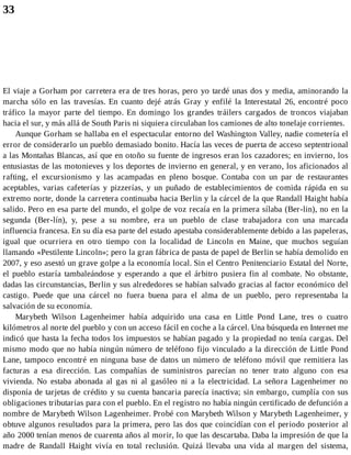 33
El viaje a Gorham por carretera era de tres horas, pero yo tardé unas dos y media, aminorando la
marcha sólo en las travesías. En cuanto dejé atrás Gray y enfilé la Interestatal 26, encontré poco
tráfico la mayor parte del tiempo. En domingo los grandes tráilers cargados de troncos viajaban
hacia el sur, y más allá de South Paris ni siquiera circulaban los camiones de alto tonelaje corrientes.
Aunque Gorham se hallaba en el espectacular entorno del Washington Valley, nadie cometería el
error de considerarlo un pueblo demasiado bonito. Hacía las veces de puerta de acceso septentrional
a las Montañas Blancas, así que en otoño su fuente de ingresos eran los cazadores; en invierno, los
entusiastas de las motonieves y los deportes de invierno en general, y en verano, los aficionados al
rafting, el excursionismo y las acampadas en pleno bosque. Contaba con un par de restaurantes
aceptables, varias cafeterías y pizzerías, y un puñado de establecimientos de comida rápida en su
extremo norte, donde la carretera continuaba hacia Berlin y la cárcel de la que Randall Haight había
salido. Pero en esa parte del mundo, el golpe de voz recaía en la primera sílaba (Ber-lin), no en la
segunda (Ber-lín), y, pese a su nombre, era un pueblo de clase trabajadora con una marcada
influencia francesa. En su día esa parte del estado apestaba considerablemente debido a las papeleras,
igual que ocurriera en otro tiempo con la localidad de Lincoln en Maine, que muchos seguían
llamando «Pestilente Lincoln»; pero la gran fábrica de pasta de papel de Berlin se había demolido en
2007, y eso asestó un grave golpe a la economía local. Sin el Centro Penitenciario Estatal del Norte,
el pueblo estaría tambaleándose y esperando a que el árbitro pusiera fin al combate. No obstante,
dadas las circunstancias, Berlin y sus alrededores se habían salvado gracias al factor económico del
castigo. Puede que una cárcel no fuera buena para el alma de un pueblo, pero representaba la
salvación de su economía.
Marybeth Wilson Lagenheimer había adquirido una casa en Little Pond Lane, tres o cuatro
kilómetros al norte del pueblo y con un acceso fácil en coche a la cárcel. Una búsqueda en Internet me
indicó que hasta la fecha todos los impuestos se habían pagado y la propiedad no tenía cargas. Del
mismo modo que no había ningún número de teléfono fijo vinculado a la dirección de Little Pond
Lane, tampoco encontré en ninguna base de datos un número de teléfono móvil que remitiera las
facturas a esa dirección. Las compañías de suministros parecían no tener trato alguno con esa
vivienda. No estaba abonada al gas ni al gasóleo ni a la electricidad. La señora Lagenheimer no
disponía de tarjetas de crédito y su cuenta bancaria parecía inactiva; sin embargo, cumplía con sus
obligaciones tributarias para con el pueblo. En el registro no había ningún certificado de defunción a
nombre de Marybeth Wilson Lagenheimer. Probé con Marybeth Wilson y Marybeth Lagenheimer, y
obtuve algunos resultados para la primera, pero las dos que coincidían con el periodo posterior al
año 2000 tenían menos de cuarenta años al morir, lo que las descartaba. Daba la impresión de que la
madre de Randall Haight vivía en total reclusión. Quizá llevaba una vida al margen del sistema,
 