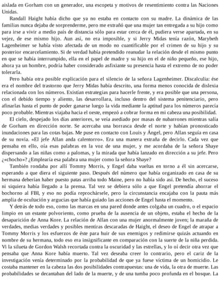 aislada en Gorham con un generador, una escopeta y motivos de resentimiento contra las Naciones
Unidas.
Randall Haight había dicho que ya no estaba en contacto con su madre. La dinámica de las
familias nunca dejaba de sorprenderme, pero me extrañó que una mujer tan entregada a su hijo como
para irse a vivir a medio país de distancia sólo para estar cerca de él, pudiera verse apartada, en su
vejez, de ese mismo hijo. Aun así, no era imposible, y si Jerry Midas tenía razón, Marybeth
Lagenheimer se había visto afectada de un modo no cuantificable por el crimen de su hijo y su
posterior encarcelamiento. Si de verdad había pretendido reanudar la relación desde el mismo punto
en que se había interrumpido, ella en el papel de madre y su hijo en el de niño pequeño, ese hijo,
ahora ya un hombre, podría haber considerado asfixiante su presencia hasta el extremo de no poder
tolerarla.
Pero había otra posible explicación para el silencio de la señora Lagenheimer. Discalculia: ése
era el nombre del trastorno que Jerry Midas había descrito, una forma menos conocida de dislexia
relacionada con los números. Existían estrategias para hacerle frente, y era posible que una persona,
con el debido tiempo y aliento, las desarrollara, incluso dentro del sistema penitenciario, pero
afinarlas hasta el punto de poder ganarse luego la vida mediante la aptitud para los números parecía
poco probable. Mientras viajaba hacia el oeste, empezó a cobrar forma en mi cabeza una posibilidad.
El cielo, despejado los días anteriores, se veía asediado por masas de nubarrones mientras salía
de Gorham en dirección norte. Se acercaba una borrasca desde el norte y habían pronosticado
inundaciones para las cotas bajas. Me puse en contacto con Louis y Ángel, pero Allan seguía en casa
de su novia. «El jefe Allan anda calentorro». Era una manera extraña de decirlo. Cada vez que
pensaba en ello, oía esas palabras en la voz de una mujer, y me acordaba de la señora Shaye
dispersando a las niñas como a palomas, y la mirada que había lanzado en dirección a su jefe. Pero
¿«chocho»? ¿Emplearía esa palabra una mujer como la señora Shaye?
También rondaba por allí Tommy Morris, y Engel daba vueltas en torno a él sin acercarse,
esperando a que diera el siguiente paso. Después del número que había organizado en casa de su
hermana deberían haber puesto patas arriba todo Maine, pero no había sido así. De hecho, el suceso
ni siquiera había llegado a la prensa. Tal vez se debiera sólo a que Engel pretendía ahorrar el
bochorno al FBI, y eso no podía reprochársele, pero la circunstancia encajaba con la pauta más
amplia de ocultación y argucias que había guiado las acciones de Engel hasta el momento.
Y detrás de todo eso, como las marcas en una pared donde antes colgaba un cuadro, o el espacio
limpio en un estante polvoriento, como prueba de la ausencia de un objeto, estaba el hecho de la
desaparición de Anna Kore. La relación de Allan con una mujer anormalmente joven; la maraña de
verdades, medias verdades y posibles mentiras descaradas de Haight, el deseo de Engel de atrapar a
Tommy Morris y los esfuerzos de éste para huir de sus enemigos y redimirse quizás actuando en
nombre de su hermana, todo eso era insignificante en comparación con la suerte de la niña perdida.
Vi la silueta de Gordon Walsh recortada contra la oscuridad y las estrellas, y lo oí decir otra vez que
pensaba que Anna Kore había muerto. Tal vez deseaba creer lo contrario, pero el cariz de la
investigación venía determinado por la probabilidad de que ya fuese víctima de un homicidio. Le
costaba mantener en la cabeza las dos posibilidades contrapuestas: una de vida, la otra de muerte. Las
probabilidades se decantaban del lado de la muerte, y de una tumba poco profunda en el bosque. La
 