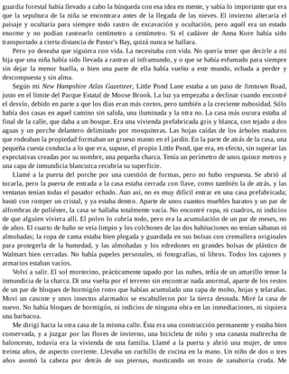 guardia forestal había llevado a cabo la búsqueda con esa idea en mente, y sabía lo importante que era
que la sepultura de la niña se encontrara antes de la llegada de las nieves. El invierno alteraría el
paisaje y ocultaría para siempre todo rastro de excavación y ocultación, pero aquél era un estado
enorme y no podían rastrearlo centímetro a centímetro. Si el cadáver de Anna Kore había sido
transportado a cierta distancia de Pastor's Bay, quizá nunca se hallara.
Pero yo deseaba que siguiera con vida. La necesitaba con vida. No quería tener que decirle a mi
hija que una niña había sido llevada a rastras al inframundo, y o que se había esfumado para siempre
sin dejar la menor huella, o bien una parte de ella había vuelto a este mundo, echada a perder y
descompuesta y sin alma.
Según mi New Hampshire Atlas Gazetteer, Little Pond Lane estaba a un paso de Jimtown Road,
justo en el límite del Parque Estatal de Moose Brook. La luz ya empezaba a declinar cuando encontré
el desvío, debido en parte a que los días eran más cortos, pero también a la creciente nubosidad. Sólo
había dos casas en aquel camino sin salida, una iluminada y la otra no. La casa más oscura estaba al
final de la calle, que daba a un bosque. Era una vivienda prefabricada gris y blanca, con tejado a dos
aguas y un porche delantero delimitado por mosquiteras. Las hojas caídas de los árboles maduros
que rodeaban la propiedad formaban un grueso manto en el jardín. En la parte de atrás de la casa, una
pequeña cuesta conducía a lo que era, supuse, el propio Little Pond, que era, en efecto, sin superar las
expectativas creadas por su nombre, una pequeña charca. Tenía un perímetro de unos quince metros y
una capa de inmundicia blancuzca recubría su superficie.
Llamé a la puerta del porche por una cuestión de formas, pero no hubo respuesta. Se abrió al
tocarla, pero la puerta de entrada a la casa estaba cerrada con llave, como también la de atrás, y las
ventanas tenían todas el pasador echado. Aun así, no es muy difícil entrar en una casa prefabricada;
bastó con romper un cristal, y ya estaba dentro. Aparte de unos cuantos muebles baratos y un par de
alfombras de poliéster, la casa se hallaba totalmente vacía. No encontré ropa, ni cuadros, ni indicios
de que alguien viviera allí. El polvo lo cubría todo, pero era la acumulación de un par de meses, no
de años. El cuarto de baño se veía limpio y los colchones de las dos habitaciones no tenían sábanas ni
almohadas; la ropa de cama estaba bien plegada y guardada en sus bolsas con cremallera originales
para protegerla de la humedad, y las almohadas y los edredones en grandes bolsas de plástico de
Walmart bien cerradas. No había papeles personales, ni fotografías, ni libros. Todos los cajones y
armarios estaban vacíos.
Volví a salir. El sol mortecino, prácticamente tapado por las nubes, teñía de un amarillo tenue la
inmundicia de la charca. Di una vuelta por el terreno sin encontrar nada anormal, aparte de los restos
de un par de bloques de hormigón rotos que habían acumulado una capa de moho, hojas y telarañas.
Moví un cascote y unos insectos alarmados se escabulleron por la tierra desnuda. Miré la casa de
nuevo. No había bloques de hormigón, ni indicios de ninguna obra en las inmediaciones, ni siquiera
una barbacoa.
Me dirigí hacia la otra casa de la misma calle. Ésta era una construcción permanente y estaba bien
conservada, y a juzgar por las flores de invierno, una bicicleta de niño y una canasta maltrecha de
baloncesto, todavía era la vivienda de una familia. Llamé a la puerta y abrió una mujer, de unos
treinta años, de aspecto corriente. Llevaba un cuchillo de cocina en la mano. Un niño de dos o tres
años asomó la cabeza por detrás de sus piernas, masticando un trozo de zanahoria cruda. Me
 